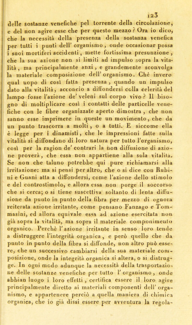 ( delle sostanze venefiche pel torrente della circolazione, I e del non agire esse che per queslo mezzo ? Ora io dico, che la necessila della presenza della sostanza venefica per tutti i puuti dell’orgauismo, onde occasionar possa i suoi mortiferi accidenti, melte fortissima presunzione , che la sua azione non si limlli ad impulso sopra la vita- lita , ma principalmente anzi, e grandemenle scouvolga la materiale composizione dell’organismo. Che invero qual uopo di cosi fatla presenza , quando un impulso dato alia vitalila, acconcio a diflondersi colla celerila del lampo fosse I’azione de’ veleni sul corpo vivo ? 11 biso- gno di moltiplicare cosi i contatti delle particelle vene- I fiche con le fibre organizzate aperto dimostra , che non sanno esse imprimere in queste un raovimento, che da un punto trascorra a molli , o a tutti. E siccome ella e legge per i dinamisti, che le impressioui falte sulla vitalita si difTondauo di loro nalura per tulto I’organismo, I cosi per la ragion de’ contrari la hon dilfnsione di azio- ne provera, che essa non appartiene alia sola vitalita. Se non che taluno potrebbe qui pure richiaraarsi alia irrilazione: ma si pensi per altro, che o si dice coo Rubi- ni e Guani atla a dififondersi, come I’azione dello slimolo e del controstimolo, e allora essa non porge il soccorso che si cercaj o si liene suscettiva sollanto di lenla diffu- sione da puuto in punto della fibra per mezzo di ognora reiterata azione irritante, come pensano Fanzago e Tom- masini, ed allora equivale essa ad azione esercitata nun gia sopra la vitalita, ma sopra il materiale componimeulo organico. Perche 1’azione irritante in senso loro tende a distruggere I’integrita organica , e pero quello che da puuto in punto della fibra si diffonde, non altro pu6 esse-, re, che un successive cambiarsi della sua materiale coiu- posizione, onde la inlegrita organica si altera, o si distrug- ge. In ogni modo adunque la necessity della trasporlazio- ne delle sostanze venefiche per tutto 1’organismo, onde abbian luogo i loro elFelti , cerlifica essere il loro agire principalmente diretto ai materiali componenti dell’ orga- nismo, e appartenere perci6 a quella maniera di cliitnica organica, che io gia dissi essere per avventura la recola-