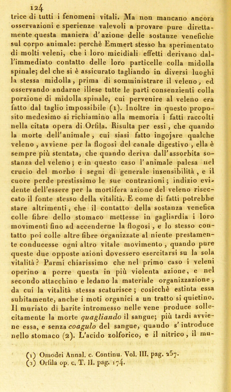 trice di tutti i fenomeni vitali, Ma non mancano ancora osservazioni e sperienze valevoli a provare pure direlta- mente questa maniera d’azione delle sostanze venefiche sul corpo aniinale: perch6 Etnmert stesso ha sperimentato di molti veleni, che i loro micidiali efFetti derivano dal- Eimmediato contatto delle loro particelle colla midolla spinale; del che si ^ assicurato tagliando in diversi luoghi la stessa midolla, prima di somministrare il veleno, ed osservando andarne illese tutte le parti consenzieuti colla porzione di midolla spinale, cui pervenire al veleno era falto dal taglio impossibile (i). Inoltre in questo propo- sito medesimo si richiamino alia memoria i fatti raccolti nella citata opera di Orfila. Risulta per essi, che quando la morle delTanimale, cui siasi fatto ingojare qualche veleno , avviene per la flogosi del canale digestivo , ella ^ sempre pin stentata, che quando deriva dairassorbita so- stanza del veleno j e in questo caso 1’animale palesa nel crucio del morho i segni di generale insensibiiila , e il cuore perde prestissimo le sue contrazionij indizio evi- dente dell’essere per la morlifera azione del veleno risec- cato il fonte stesso della vitality E come di fatti potrebhe stare altriraenti, che il contatto della sostanza venefica colle fibre dello stomaco mettesse in gagliardia i loro moviraenti fino ad accenderne la flogosi, e lo stesso con- tatto poi colle altre fibre organizzate al niente prestamen- te conducesse ogni altro vitale movimento , quando pure queste due opposte azioni dovessero esercilarsi su la sola vitalita ? Parmi chiarissimo che nel primo caso i velem operino a porre questa in piu violenta azione, e nel secondo attacchino e ledano la materiale organizzazione , da cui la vitalita stessa scaturisce ; cosicch^ estinta essa subitamente, anche i moti organic! a un tratto si quietino. Il muriato di barite intromesso nelle vene produce solle- citamente la morte quagliando il sanguej piu tardi avvie- ne essa, e senza coagulo del sangue, quando s’ introduce nello stomaco (2). L’acido zolforico, e il nitrico, il mu- (1) Omodei Annal. c. Continu. Vol. III. pag. a5^. (ji) Orfila op. c. T. II. pag. 174.