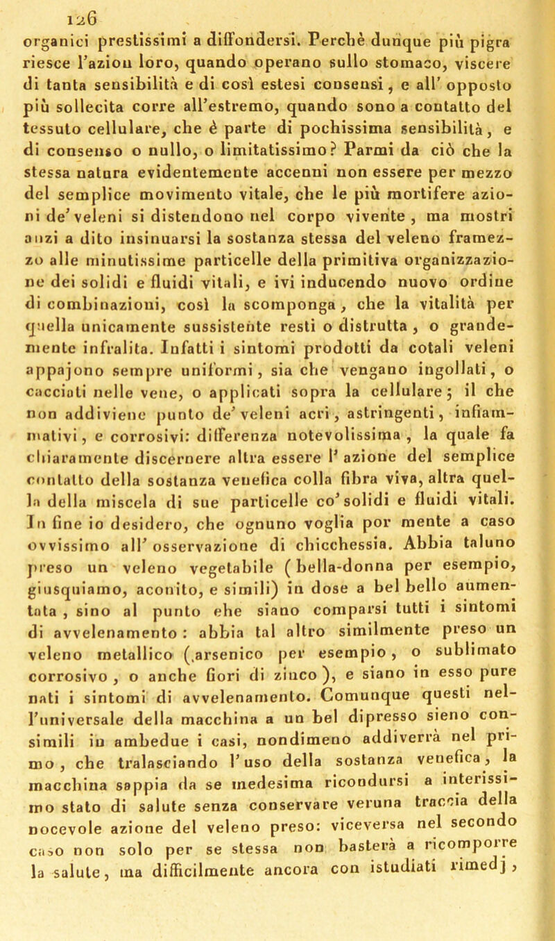 1'j.Q organic! preslissimi a dlffondersi. Perclie durique pin pigra riesce I’aziou loro, quando operano sullo stomaco, viscere dl tanta sensibilita e di cosi estesi conseusi, e ail’ opposio pin sollecita corre airestremo, quando sono a contatto del tessuto cellulare, che ^ parte di pochissima sensibilita, e di conseiiso o nullo, o limitatissimo ? Parmi da cib che la stessa natura evidentemente accenni non essere per mezzo del semplice movimento vitale, cbe le piu mortifere azio- nide’veleni si distendono nel corpo \ivenite , raa moslri aiizi a dito insinuarsi la sostanza stessa del veleno framez- zo alle niinutissime particelle della primitiva organizzazio- 110 dei solid! e fluidi vilali, e ivi inducendo nuovo ordine di combinazioui, cosi la scomponga , che la vitalita per qnella unicainente sussistehte resti o distrutta , o graude- niente infralita. lufatti i sintomi prodotti da cotali veleni appajono sempre unil’ormi, sia che vengano ingollati, o caccioti nelle vene, o applicati sopra la cellulare; il che non addivieno punto de’veleni acri, astringent!, infiatri- inalivi, e corrosivi.' dilFerenza notevolissima , la quale fa cliiaramenle discernere nllra essere P azione del semplice conlallo della sostanza venelica colla fibra viva, altra quel- la della niiscela di sue particelle co’solidi e fluidi vitali. In fine io desidero, che ognuno voglia por mente a caso ovvissimo alT osservazione di chicchessia. Ahbia taluno jireso un veleno vegetabile (bella-donna per esempio, giusqiiiamo, aconito, e simili) in dose a bel hello aumen- tota , sino al punto ehe siano comparsi tutti i sintomi di avvelenamento : abbia tal altro simllmente preso un veleno metallico (.arsenico per esempio, o sublimato corrosivo , o anche fieri di ziuco ), e siano in esso pure nati i sintomi di avvelenamento. Comunque questi nel- I’universale della macchina a un bel dipresso sieno con- simili iu ambedue i casi, nondimeno addiverra nel pri- mo , che tralasciando I’uso della sostanza venefica, la macchina sappia da se inedesima ricondursi a interissi- mo stato di salute senza conservare veruna traccia della nocevole azione del veleno preso: viceversa nel secondo caso non solo per se stessa non bastera a ricompoire la salute, ina difficilmeute ancora con istudiati rimed],