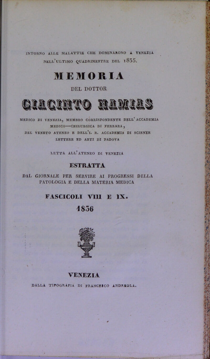 1NT0R.N0 ALLE MALATTIB CHE DOMINARONO A VENEZIA nkll’ultimo quadrimestre del l855. MEMORIA DEL DOTTOR MEDICO DI VENBZIA, MEMDRO CORRISPONDENTE DELL’ ACCADEMXA MEDICO CHIRURGICA DI EERnARA , DEL VENETO ATENEO E DELl’i. R. ACCADEMIA DI SCIENZE LETTERE ED ARTI DI PADOVA LETTA ALL’ATENEO DI VENEZIA ESTRATTA DAL G10RNALE PER SERVIRE AI PROGRESSI DELLA PATOLOGIA E DELLA MATERIA MEDICA FASGICOLI VIII E IX. 1856 VENEZIA DALLA TIPOGRAFIA DI FRANCEICO ANDRKOLA