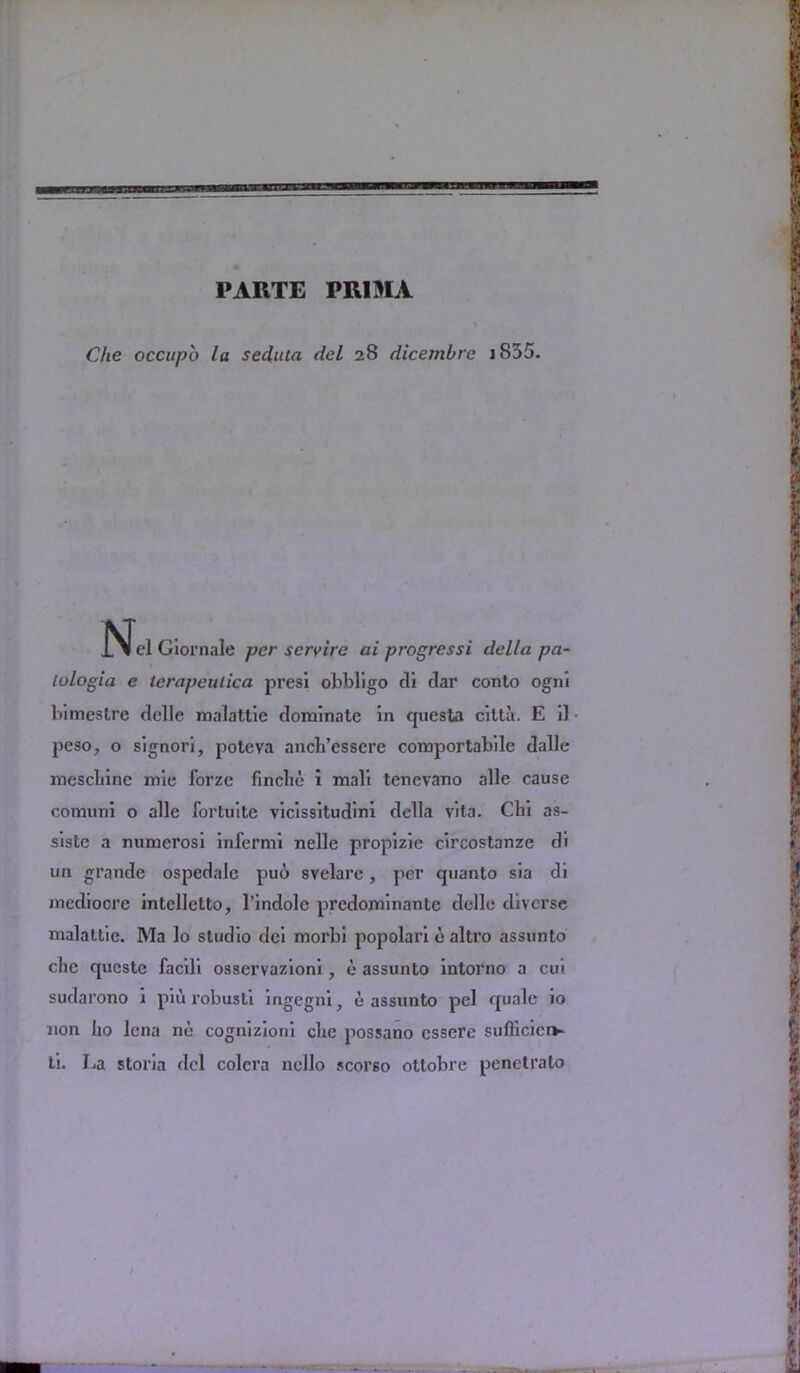 PARTE PR1MA Che occupo la seduta del 28 dicemhre 1855- jN^el Giornale per scry ire ai progrcssi della pa- lologia e lerapeulica presi obbligo di tlar conto ogni bimestre delle malattie dominate in questa citta. E il peso, o signori, poteva ancb’essere comportabile dalle mescbine mie forze fincbe i mali tenevano alle cause comuni o alle fortuite vicissitudini della vita. Chi as- siste a numerosi infermi nelle propizie circostanze di un grande ospedale puo svelare, per quanto sia di mediocre intelletto, 1’indole predominante delle diverse malattie. Ma lo studio dei morbi popolari e altro assunto chc questc facili osservazioni , e assunto intorno a cui sudarono i piu robusli ingegni, e assunto pel quale io non iio lena ne cognizioni che possano cssere sulliciciv ti. La storia del colcra nello scorso ottobre penctralo