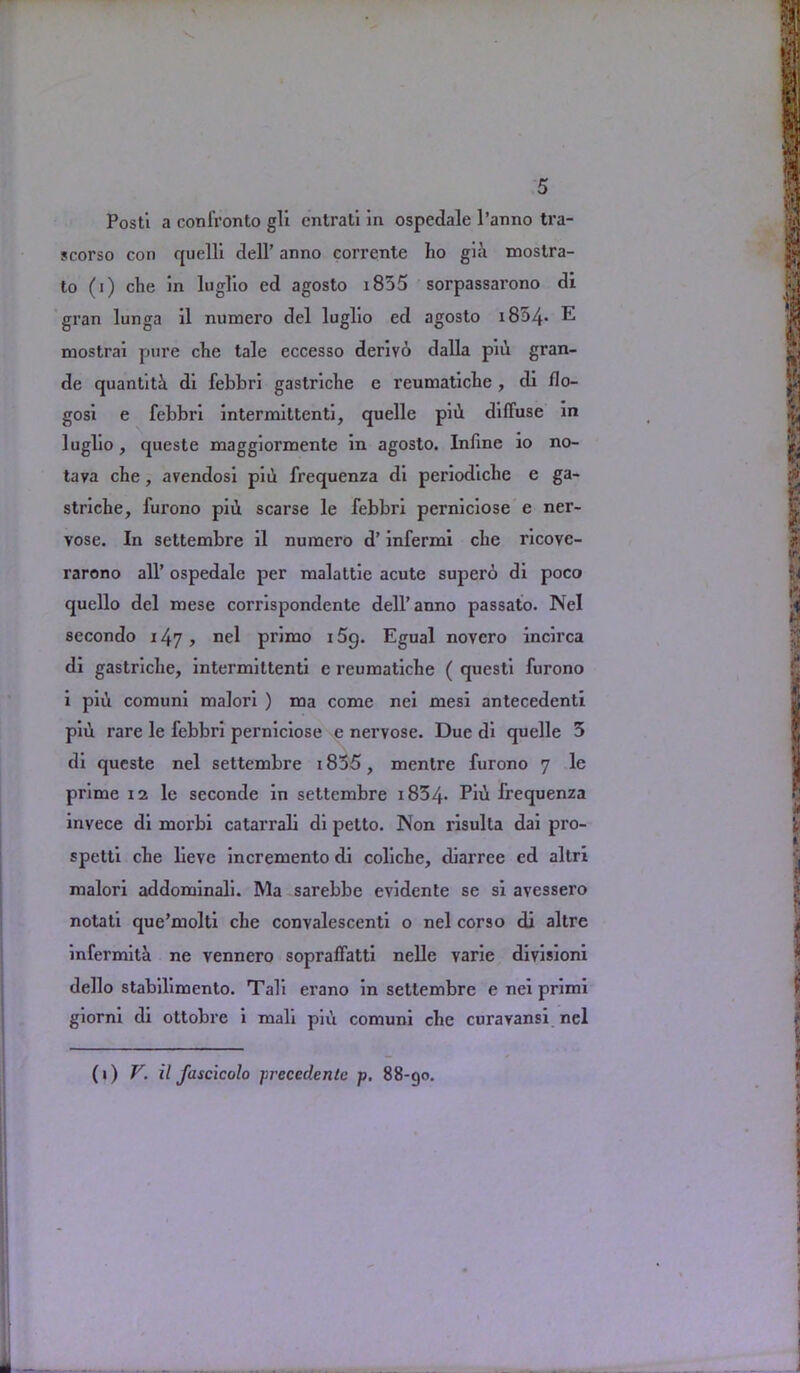 Posti a conl’ronto gli entrati in ospedale l’anno tra- scorso con quelli dell’ anno corrente ho gia mostra- to (i) che in luglio ed agosto i855 sorpassarono di gran lunga il numero del luglio ed agosto i854- E mostrai pure che tale eccesso derivo dalla piii gran- de quantiti di febbri gastriche c reumatiche , di flo- gosi e febbri intermittenti, quelle piii diffuse in luglio, queste maggiormente in agosto. Infme 10 no- tava che, avendosi piii frequenza di periodichc e ga- striche, furono piii scarse le febbri perniciose e ner- vose. In settembre il numero d’ infermi che ricovc- rarono all’ ospedale per malattie acute superb di poco quello del mese corrispondente dell’anno passato. Nel secondo 147, nel primo 15g. Egual novcro incirca di gastriche, intermittenti e reumatiche ( questi furono i piii comuni malori ) ma come nei mesi antecedent! piii rare le febbri perniciose e nervose. Due di quelle 5 di queste nel settembre 1835, mentre furono 7 le prime 12 le seconde in settembre i834* Piii frequenza invece di morbi catarrali di petto. Non risulla dai pro- spetti che lieye incremento di coliche, diarree cd altri malori addominali. Ma sarebbe evidente se si avessero notati que’molti che convalescenti o nel corso di altre infermita ne vennero sopraffatti nelle varie divisioni dello stabilimento. Tali erano in settembre e nei primi giorni di ottobre i mail piu comuni che curavansi nel (i) V. il fascicolo precedent p. 88-90.