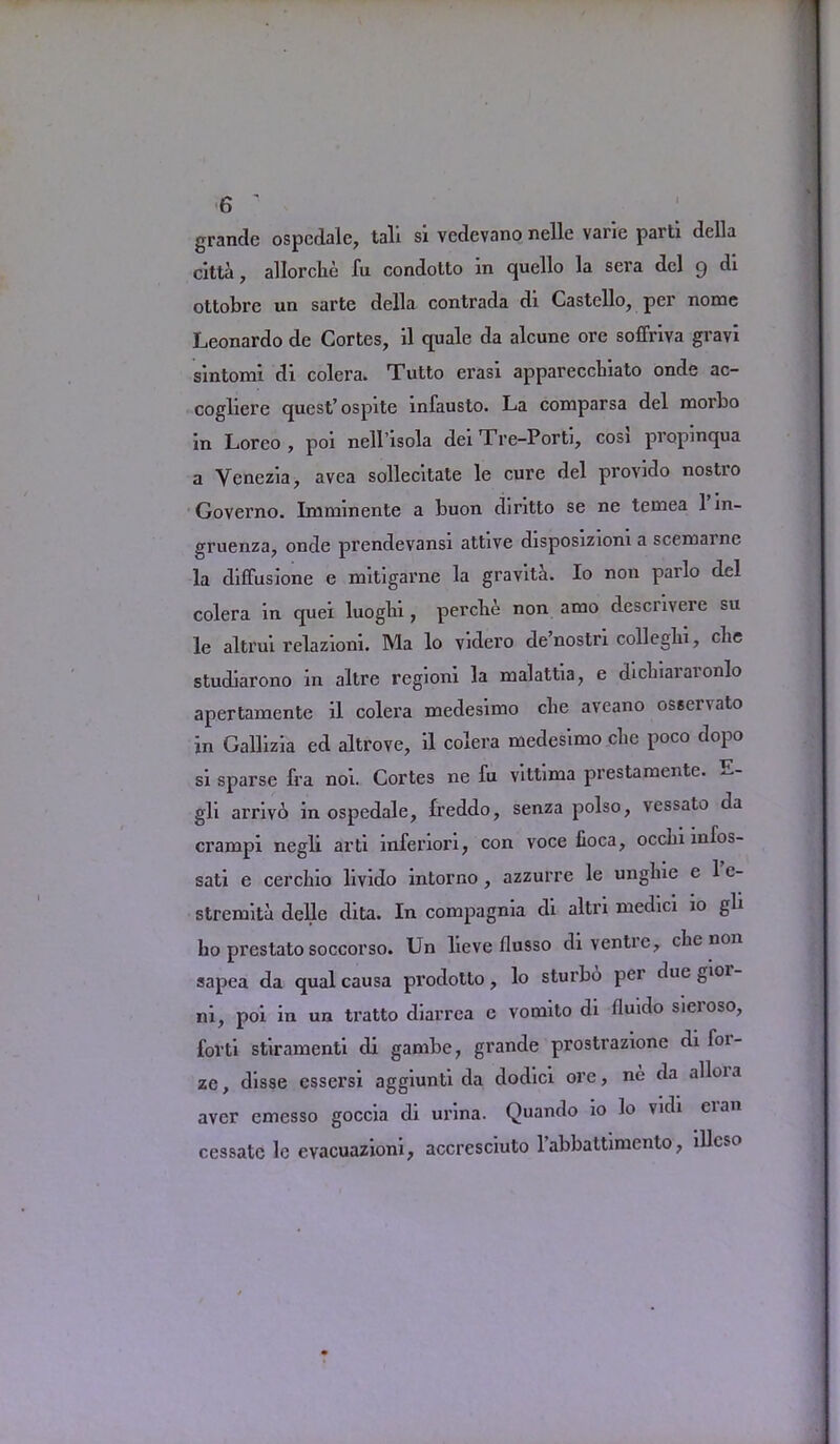 grande ospcdale, tali si vedevano nelle vane parti della citta, allorcbe fu condolto in quello la sera del 9 di ottobre un sarte della contrada di Castello, per nome Leonardo de Cortes, il quale da alcune ore soffriva gravi sintomi di colera. Tutto erasi apparecchiato onde ac- cogliere quest’ ospite infausto. La comparsa del morbo in Loreo , poi nell’isola dei Tre-Porti, cosi propinqua a Venezia, avea sollecitate le cure del provido nostro Governo. Imnnnente a buon diritto se ne temea 1 in- gruenza, onde prendevansi attive disposizioni a scemarne la diffusione e mitigarne la gravita. Io non pailo del colera in quei luogbi, percbe non amo descrivere su le altrui relazioni. Ma lo videro de nostri collegbi, cbe studiarono in altre regioni la malattia, e dicbiaiaionlo apertamente il colera medesimo cbe aveano osservato in Gallizia ed altrove, il colera medesimo cbe poco dopo si sparse fra noi. Cortes ne fu vittima prestamente. —- gli arrivo in ospedale, freddo, senza polso, vessato da crampi negli arti inferiori, con voce fioca, occbi mfos- sati e cercbio livido intorno , azzurre le ungbie e 1 e- stremita delle dita. In compagma di altri medici 10 gli bo prestato soccorso. Un lieve flusso di ventie, cbe non sapea da qual causa prodotto, lo sturbd pei due gioi ni, poi in un tratto diarrea e vomito di fluido sieroso, forti stiramenti di gambe, grande prostrazione di foi- ze, disse cssersi aggiunti da dodici ore, ne da alloia aver emesso goccia di urina. Quando io lo vidi eian cessate le evacuazioni, accresciuto l’abbattimento, illcso