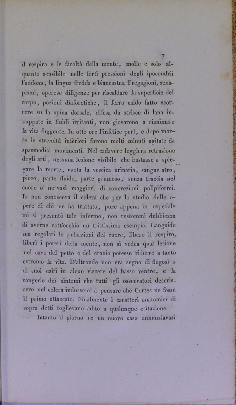 il respiro e 1c facolta della mente, molle e solo al- cpianto sensibile nelle forti pressioni degll ipocondrii l’acldome, la lingua fredda e biancastra. Fregagioni, sena- pismi, operose diligenze per riscaldare la superficic del corpo, pozioni diaforetiche, 11 ferro caldo fatto scor- rere su la spina dorsalc, dlfesa da strisce di lana in- zuppate In fluidl irritanti, non glovarono a rianlmare la vita fuggcnte. In otto ore l’infelice perl, e dopo mor- te le strcmila inferlorl furono molti minuti agitate da spasmodic! movimenti. Ncl cadavere legglera retrazione degli arti, nessuna lesione visibile clic bastasse a spie- gare la morte, vuota la vescica urinaria, sangue atro, piceo, parte fluido, parte grumoso, senza traccia nel cuore o ne’vasi maggiori di concrezionl polipiformi. To non conosceva il colera clic per lo studio delle o- perc di chi ne ha trattato, pure appena in ospcdale mi si presento tale infermo, non restommi dubbiezza di averne sott’occhio un tristissimo escmpio. Languidc ma regolari le pulsazioni del cuore, libero il respiro, liberi i poteri della mente, non si vedea cjual lesione nel cavo del petto o del cranio potesse ridurre a tanto cstremo la vita. D’altronde non era segno di flogosi o di suoi esiti in alcun viscere del basso venire, e la congerie dei sintomi che tulti gli osservatori descris- sero ncl colera indusscmi a pensare che Cortes ne fosse il primo attaccato. Finalmcnte i carattcri anatomici di sopra detti toglievano adilo a rpialuncpie esilazione. Intanto il giorno io un nuoYo cas» annunziavasi