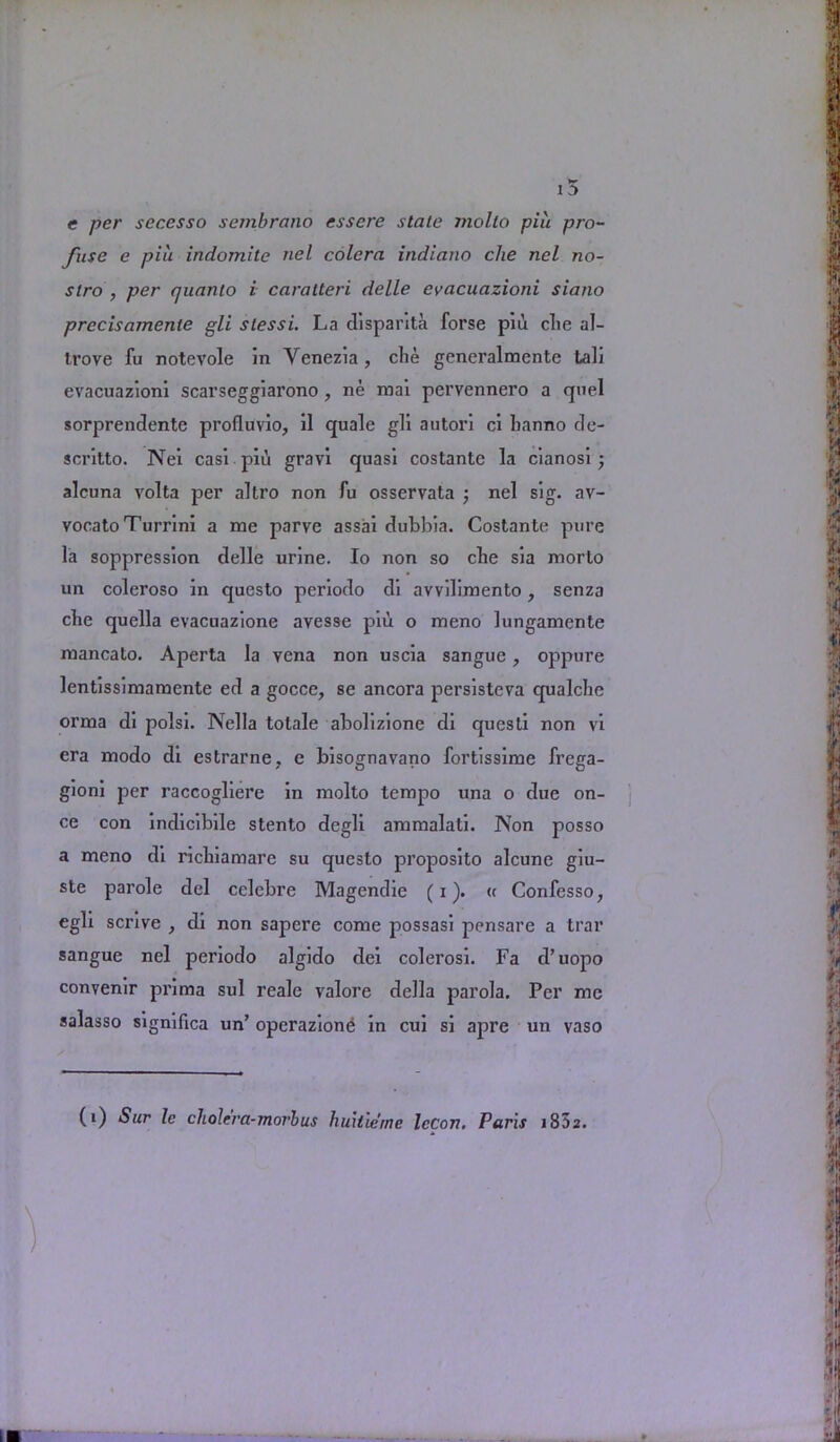 e per secesso sembrano essere stale mollo piu pro- fuse e piu indomite nel colera indiano die net no- stro , per quanto i caratteri delle evacuazioni siano precisamente gli slessi. La disparita forse piu die aJ- trove fu notevole in Yenezia , die generalmente tali evacuazioni scarseggiarono, ne mai pervennero a quel sorprendente profluvio, il quale gli autori ci banno de- scritto. Nei casi pid gravi quasi costante la cianosi; alcuna volta per altro non fu osservata ; nel sig. av- vocato Turrini a me parve assai dubbia. Costante pure la soppression delle urine. Io non so cbe sia morto un coleroso in questo periodo di avvdimento, senza cbe quella evacuazione avesse piii o meno lungamente mancato. Aperta la vena non uscia sangue, oppure lentissimamente ed a gocce, se ancora persistcva qualcbe orma di polsi. Nella totale abolizione di questi non vi era modo di estrarne, e bisognavano fortissime frega- gioni per raccogliere in molto tempo una o due on- ce con indicibile stento degli ammalati. IVon posso a meno di ricbiamare su questo proposito alcune giu- ste parole del celcbre Magendie (i). « Confesso, egli scrive , di non sapere come possasi pensare a trar sangue nel periodo algido dei colerosi. Fa d’uopo convenir pi'ima sul reale valore della parola. Per me salasso significa un’ operazione in cui si apre un vaso (i) Sur lc cliolera-morbus huilie'me IcCort. Paris i852.