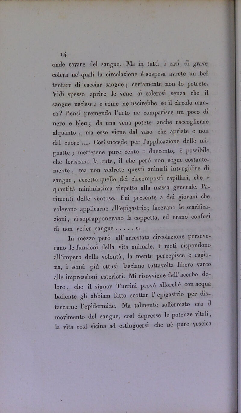 onde cavare del sangue. Ma in tutti i casi di grave colera ne’ quali la circolazione e sospesa avrete un bel tentare di cacciar sangue ; certamente non lo potrete. Vidi spesso aprire le vene ai colerosi senza clie il sangue uscisse,* e come ne uscirebbe se il circolo man- ca? Bens! premendo l’arto ne comparisce un poco di nero e bleu j da una vena potete anche raccogliei’ne alquanto , ma esso viene dal vaso cbe apriste e non dal cuore Cosi succede per l’applicazione delle mi- gnatte ; mettetene pure cento o duecento, e possibile clie feriscano la cute, il cbe pero non segue costante- mente , ma non vedrete questi animali inturgidire di sangue, eccetto quello dei circomposti capillari, cbe e quantita mimmissima rispetto alia massa generale. Ba- rimenti delle ventose. Fui presente a dei giovani cbe volevano applicarne all’epigastrioj facevano le scanfica- zioni, vi soprapponevano la coppetta, ed erano confusi di non veder sangue »• In mezzo pero all’ arrestata circolazione persevc- rano le funzioni della vita animale. I moti rispondono all’impero della volonta, la mente percepisce e ragio- na, i sensi piii ottusi lasciano tuttavolta libero vaico alle impressioni estenori. Mi risovviene dell aceibo do- lore , cbe il signor Turrini provo allorcbe con acqua bollcnte gli abbiam fatto scottar 1’ epigastrio per dis- taccarne I'epidermidc. Ma talmente soffermato era il movimento del sangue, cosi depresse le potenze vital!, la vita cosi vicina ad estinguersi cbe ne pure Ycscica