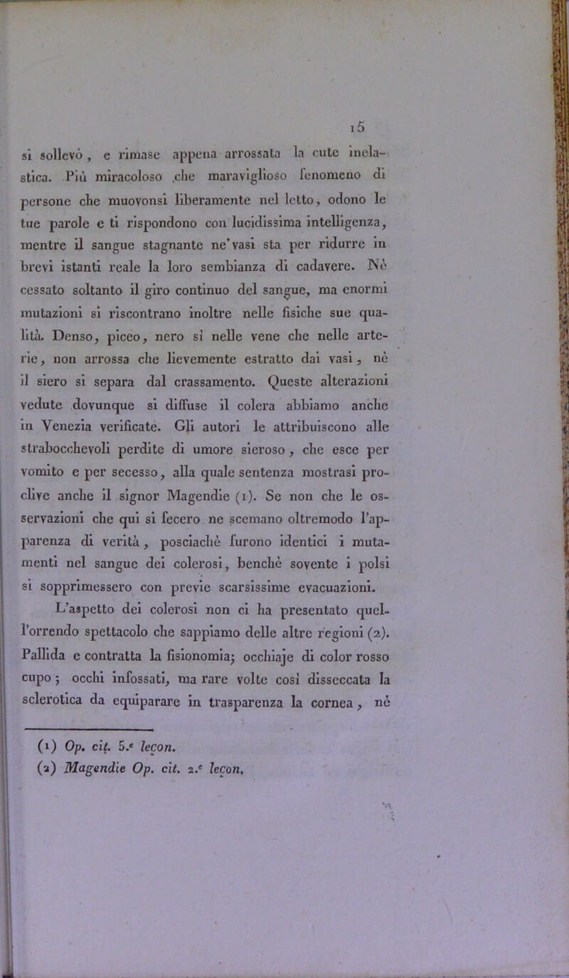 si sollevo , e riinase appena arrossala la rule inela- stica. Piu miracoloso .che maraviglioso fenomeno di persone die niuovonsi liberamente nel letto, odono le tue parole e ti rispondono con lucidissima intelligenza, rnentre il sangue stagnante ne’vasi sta per ridurre in brevi istanti reale la loro sembianza di cadavere. No ccssato soltanto il giro continuo del sangue, ma enormi mutazioni si riscontrano inoltre nelle fisiche sue qua- lita. Denso, piceo, nero si nelle vene che nelle arte- rie, non arrossa che lievemente estratto dai vasi, no il siero si separa dal crassamento. Queste alterazioni vedute dovunque si diffuse il colera abbiamo anche in Venezia verificate. Gli autori le attribuiscono alle slrabocchevoli perdite di umore sieroso, che esce per vomito e per secesso, alia quale sentenza mostrasi pro- clire anche il signor Magendie (i). Se non che le os- servazioni che qui si fecero ne scemano oltreraodo l’ap- parenza di verita, posciache furono identici i muta- menti nel sangue dei colerosi, benche sovente i polsi si sopprimessero con previc scarsissime evacuazioni. L’ajpetto dei colerosi non ci ha presentato qucl- l’orrendo spettacolo che sappiamo delle altrc regioni (2). Pallida e contratta la (isionomiaj occhiaje di color rosso cupo j occhi infossati, nia rare volte cosi disseccata la sclerotica da equiparare in trasparenza la cornea, ne (1) Op. ci(. 5.« lecon. (2) Magendie Op. cit. i.e lecon. V*. I