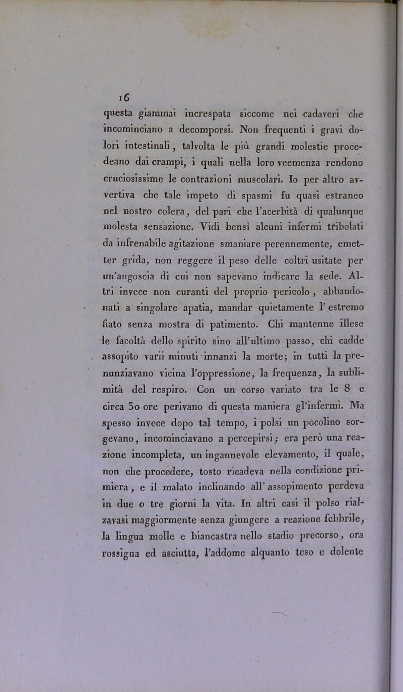 questa giammai increspata siccome nei cadaveri die incominciano a decomporsi. Non frequenli i gravi do- lori intestinali, talvolta le piu grandi molestie proce- deano dai crampi, i quali nella loro veemenza rendono cruciosissime le contrazioni muscolari. Io per altro av- vertiva clie tale impeto di spasmi fu quasi estraneo nel nostro colera, del pari cbe l'acerbita di qualunque molesta sensazione. Yidl bensl alcuni infermi tflbolati da infrenabile agitazione smaniare perennemente^ emet- ter grida, non reggere il peso delle coltrl usitate per un’angoscia di cui non sapevano indicai’e la Bede. Al- tri invece non curanti del proprio pericolo , abbando- nati a singolare apatia, mandar quietamente 1’ estrexno liato senza mostra di patimento. Chi mantenne illese le facolta dello spirito sino all’ultimo passo, chi cadde assopito varii minuti innanzi la moi’te; in tutti la pre- nunziavano vicina l’oppressione, la frequenza, la subli- mita del respiro. Con un corso variato tra le 8 e circa 5o ore perivano di questa maniera gl’infermi. Ma spesso invece dopo tal tempo, i polsi un pocolino sor- gevano, incominciavano a percepirsi; era pero una rea- zione incompleta, un ingannevole elevamento, il quale, non che procedere, tosto ricadeva nella condizione pri- miera , e il malato inclinando all’ assopimento perdeva in due o tre giorni la vita. In altri casi il polso rial- zavasi maggiormente senza giungcre a reazione fcbbrile, la lingua mollc e biancastra nello sladio precorso, ora rossigna cd asciulla, l’addomc alquanlo teso c dolentc