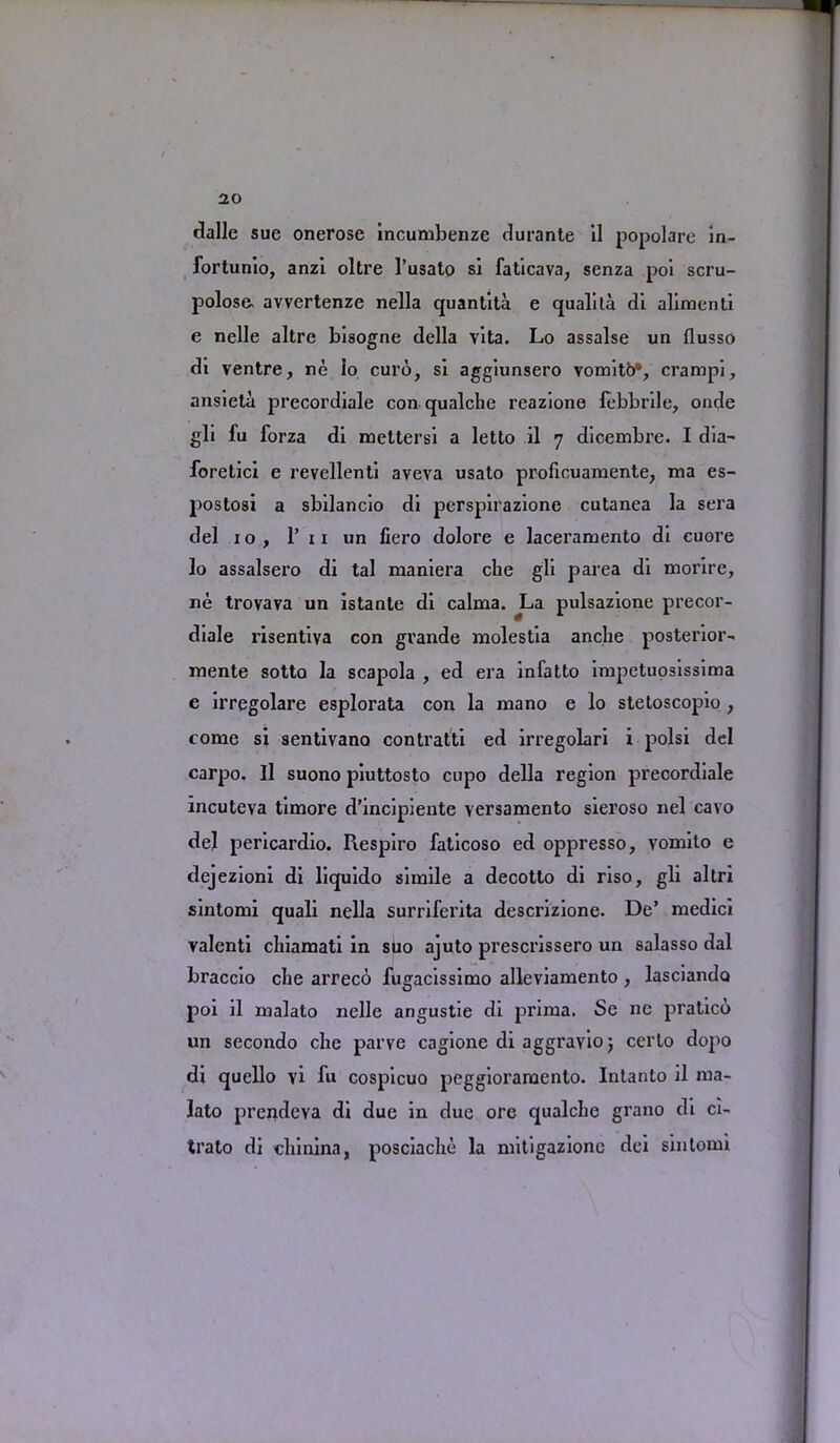 dalle sue onerose incumbenze durante il popolare in- fortunio, anzi oltre l’usato si faticava, senza poi scru- polose. avvertenze nella quantita e qualita di alimenti e nelle altre bisogne della vita. Lo assalse un flusso di ventre, ne io curb, si aggiunsero vomitb*, crampi, ansieta precordiale con qualclie I'eazione febbrile, onde gli fu forza di mettersi a letto il 7 dicembre. I dia- foretici e revellenti aveva usato proficuamente, ma es- postosi a sbilancio di perspirazione cutanea la sera del 10, P 11 un liero dolore e laceramento di cuore lo assalsero di tal maniera che gli parea di morire, ue trovava un istante di calma. La pulsazione precor- diale risentiva con grande naolestia ancbe posterior- mente sotto la scapola , ed era infatto inipetuosissima e irregolare esplorata con la mano e lo stetoscopio, come si sentivano contratti ed irregolari i polsi del carpo. Il suono piuttosto cupo della region precordiale incuteva timore d’incipiente versamento sieroso nel cavo del pericardio. Respiro faticoso ed oppresso, vomilo e dejezioni di liquido simile a decotto di riso, gli altri sintomi quali nella surriferita descrizione. De’ medici valenti cliiamati in suo ajuto prescrissero un salasso dal braccio che arreco fugacissimo alleviamento , lasciando poi il malato nelle angustie di prima. Se nc pratico un secondo che parve cagione di aggravio; certo dopo di quello vi fu cospicuo peggioraraento. Intanto il ma- lato prendcva di due in due ore qualche grano di ci- trato di chinina, posciache la nhtigazione dei sintomi