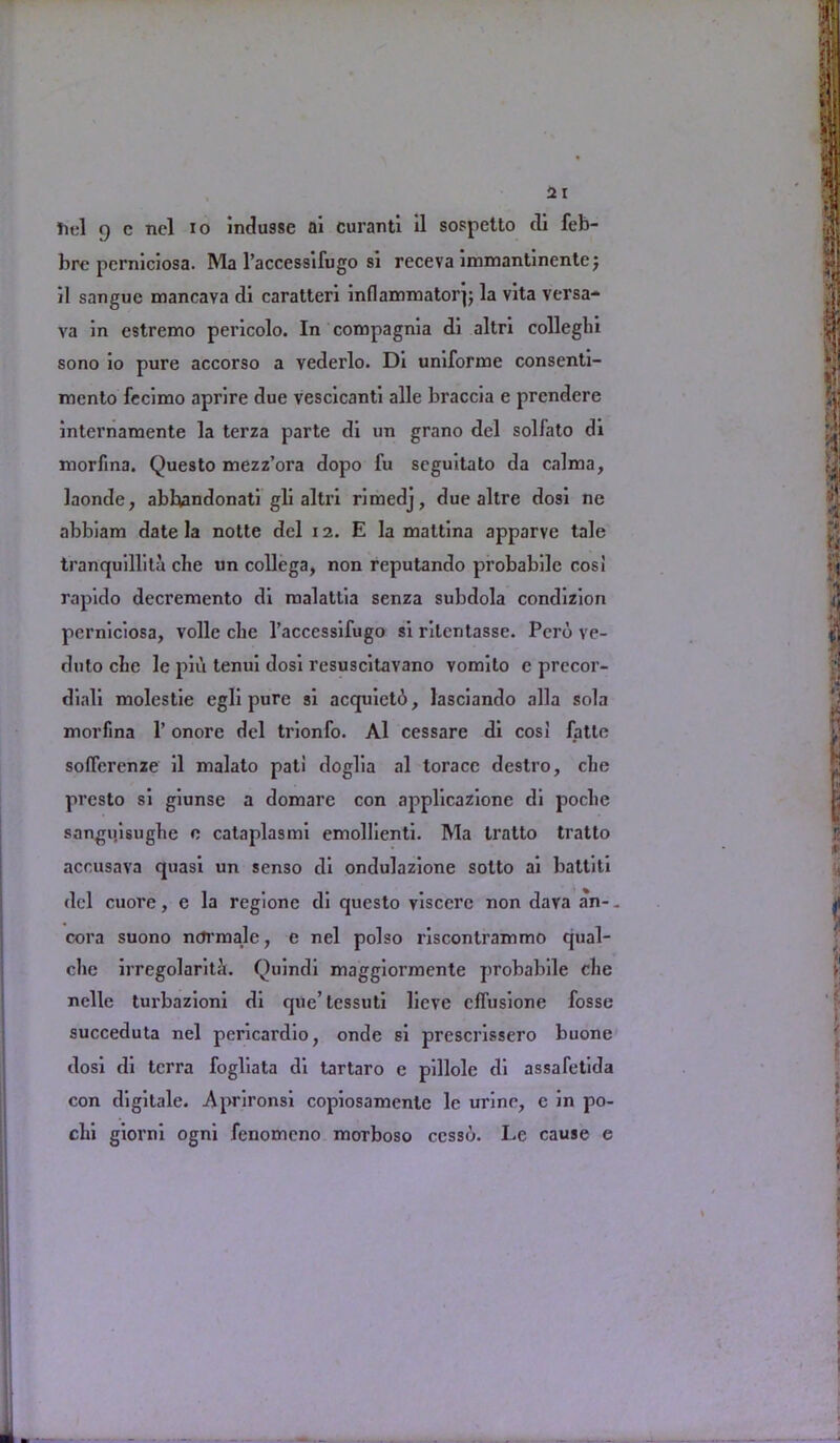 tiel 9 c ncl io indusse ai curanti il sospetto tli feb- brc pcrniciosa. Ma l’accessifugo si receva immantincnte; il sangue mancava di caratteri inflammatory la vita versa- va in estremo pericolo. In compagnia di altri collegia sono io pure accorso a vederlo. Di uniforme consenti- mento fecimo aprire due vescicanti alle braccia e prcndere internamente la terza parte di un grano del solfato di morfina. Questo mezz’ora dopo fu seguitato da calma, laonde, abbandonati gli altri rimcdj, due allre dosi ne abbiam date la notte del 12. E la maltina apparve tale tranquillita che un collega, non reputando probabilc cosi rapido decremento di malattia senza subdola condizion perniciosa, voile che l’accessifugo si rilentasse. Pero ve- duto che le piu tenui dosi resuscitavano vomilo e precor- diali molestie egli pure si acquietd*, lasciando alia sola morfina 1’ onore del trionfo. Al cessare di cos! latte sofferenze il malato pat! doglia al torace destro, che presto si giunse a domare con applicazione di poclie sangiiisughe c cataplasmi emollienti. Ma tratto tratto accusava quasi un senso di ondulazione sotto ai battiti del cuore, e la regione di questo viscere non dava an-, cora suono nctrmale, e nel polso riscontrammo qual- che irregolariti. Quindi maggiormente probabile che nolle tui'bazioni di que’tessuti lieve cffusione fosse succeduta nel pericardio, onde si prescrissero buone dosi di terra fogliata di tartaro e pillole di assafetida con digitale. Aprironsi copiosamenle le urine, e in po- chi giorni ogni fenomeno morboso ccssd. Le cause e