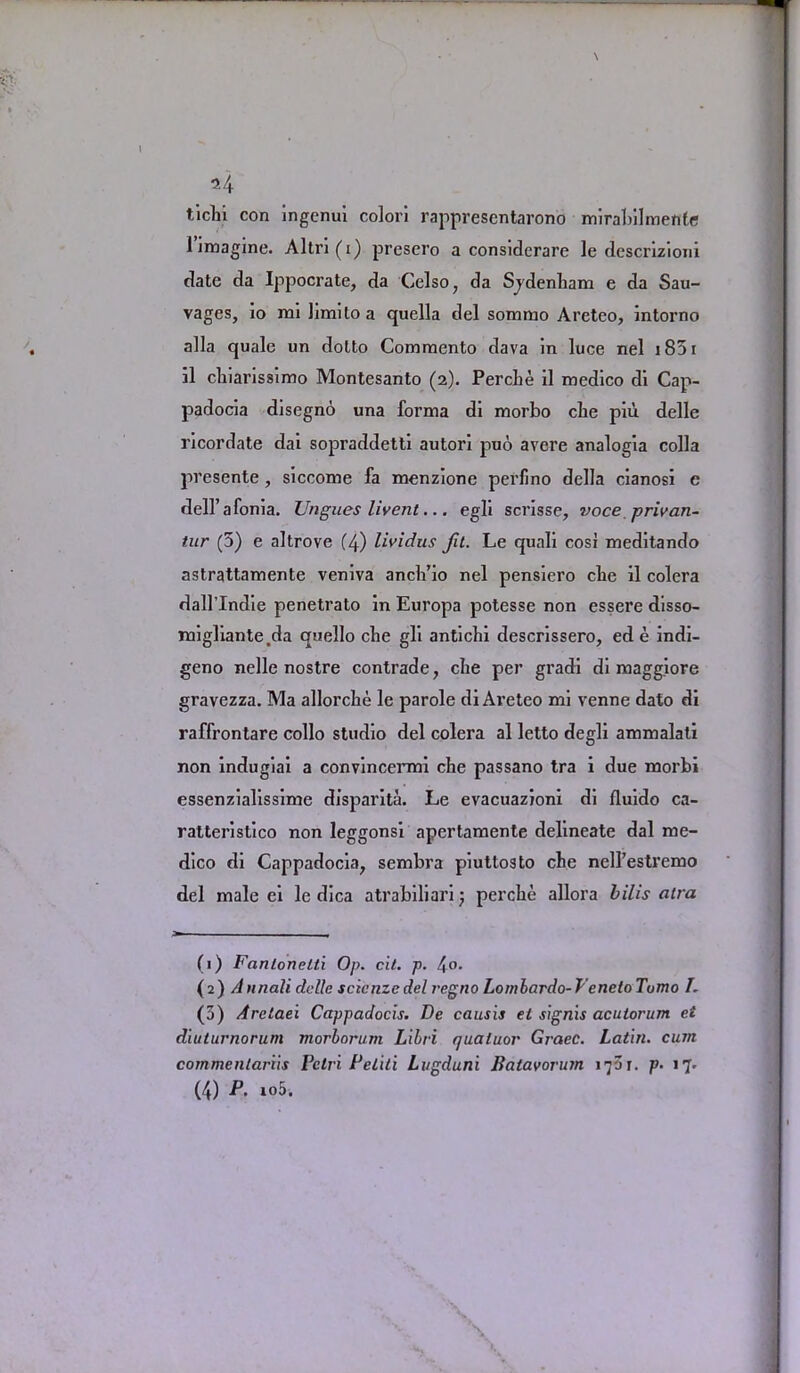 tichi con ingcnui colori rappresentarono mirabilmente i imagine. Altri(i) presero a considerare le descrizioni date da Ippocrate, da Celso, da Sjdenbam e da Sau- vages, io mi bmilo a quella del sommo Areteo, intorno alia quale un dolto Commento dava in luce nel 1851 il cliiaris8imo Montesanto (2). PercLe il medico di Cap- padocia disegno una forma di morbo cbe piu delle ricordate dai sopraddetti autori puo avere analogia colla presente , siccome fa menzione perlino della cianosi e dell’afonia. Ungues livent... egli scrisse, voce privan- tur (5) e altrove (4) lividus Jit. Le quali cosi meditando astrattamente veniva ancli’io nel pensiero cbe il colera dall’Indie penetrato in Europa potesse non essere disso- migliante.da quello cbe gli anticbi descrissero, ed e indi- geno nelle nostre contrade, cbe per gradi di maggiore gravezza. Ma allorcbe le parole di Areteo mi venne dato di raffrontare collo studio del colera al letto degli ammalati non indugiai a convincermi cbe passano tra i due morbi essenzialissime disparita. Le evacuazioni di fluido ca- ratteristico non leggonsi apertamente delineate dal me- dico di Cappadocia, sembra piuttosto cbe nell’estremo del male ei le dica atrabiliari percbe allora bilis atra (1) Fcintonelti Op. cit. p. 4°- (2) Annali delle scicnzcdel regno Lornlardo-T'enetoTumo I. (3) Aretaei Cappadocis. De causis et signis aculorum ei diuturnorum morborum Libri quaiuor Grace. Latin, cum commentariis Fclri Petiti Lugduni Batavorum 1701. p. 17. (4) P. io5.