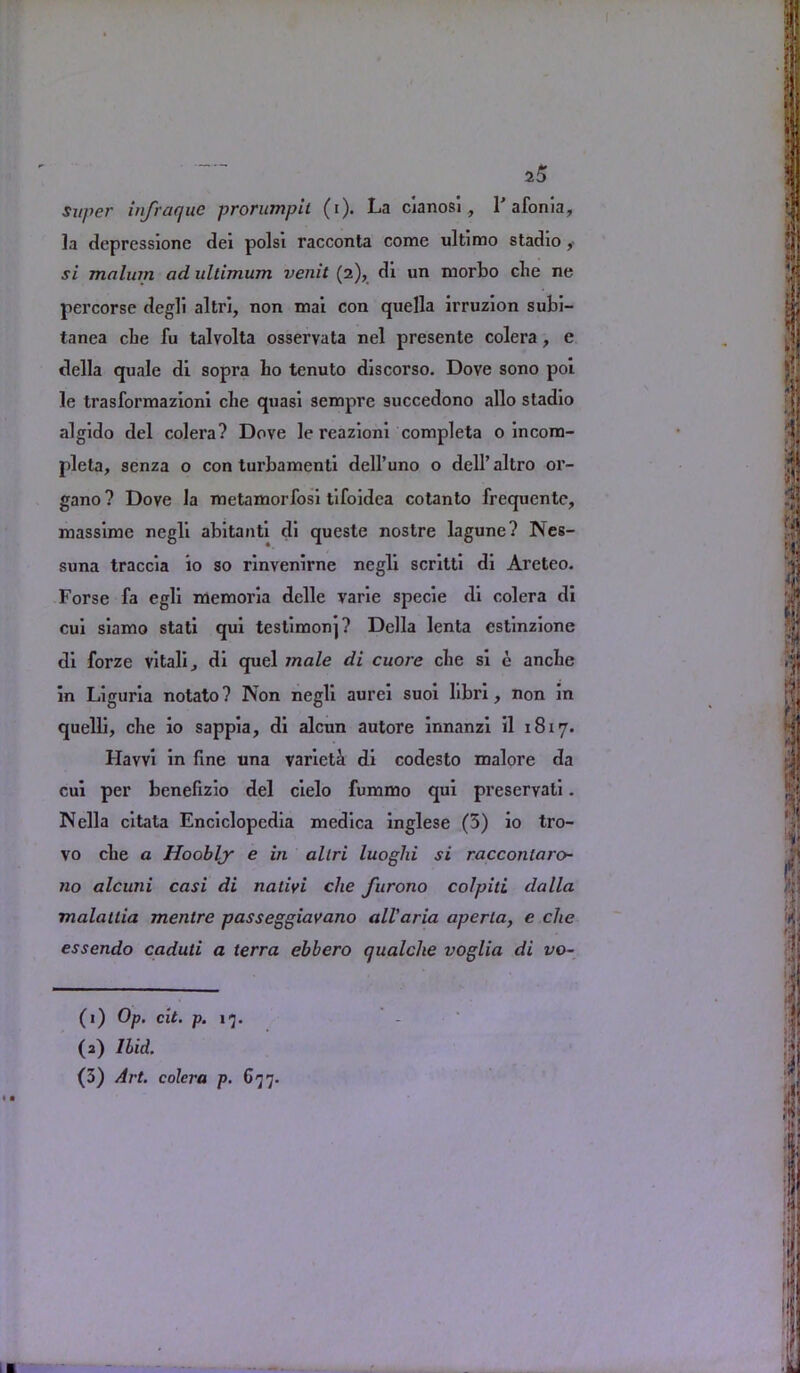 super infraque prorumpit (i). La cianosi, L afonia, la deprcssionc del polsi racconta come ultimo stadio , si malum ad ultimum venit (2), di un morbo che ne percorse degli altri, non mal con quella irruzion subi- tanea che fu talvolta osservata nel presente colera, e della quale dl sopra ho tenuto dlscorso. Dove sono poi le trasformazionl che quasi sempre succedono alio stadio algido del colera? Dove le reazioni completa o incora- pleta, senza o con turbamenti dell’uno o deH’altro or- gano ? Dove la metamorfosi tlfoldea cotanto frequente, masslme negli abltantl dl queste nostre lagune? Nes- suna traccla io so rlnvenlrne negli scrlttl dl Areteo. Forse fa egll memorla delle varle specie dl colera dl cui slamo stati qul testimonj? Della lenta estlnzlone dl forze vital! ^ dl quel inale di cuore che si e anche In Liguria notato? Non negli aurel suoi llbri, non In quelll, che io sappia, dl alcun autore Innanzl 11 1817. Haw! in fine una variety di codesto malore da cui per benefizio del cielo fummo qui preservati. Nella citata Enciclopedia medica inglese (5) io tro- vo che a Hoobly e in altri luoglii si raccontaro- 110 alcuiii casi di natiyi che furono colpiti dalla malatlia menlre passeggiayano all'aria aperla, e che essendo caduti a terra ebbero qualche voglia di vo- < • (1) Op. cit. p. 17. (a) Ilid. (3) Art. colera p. 677.