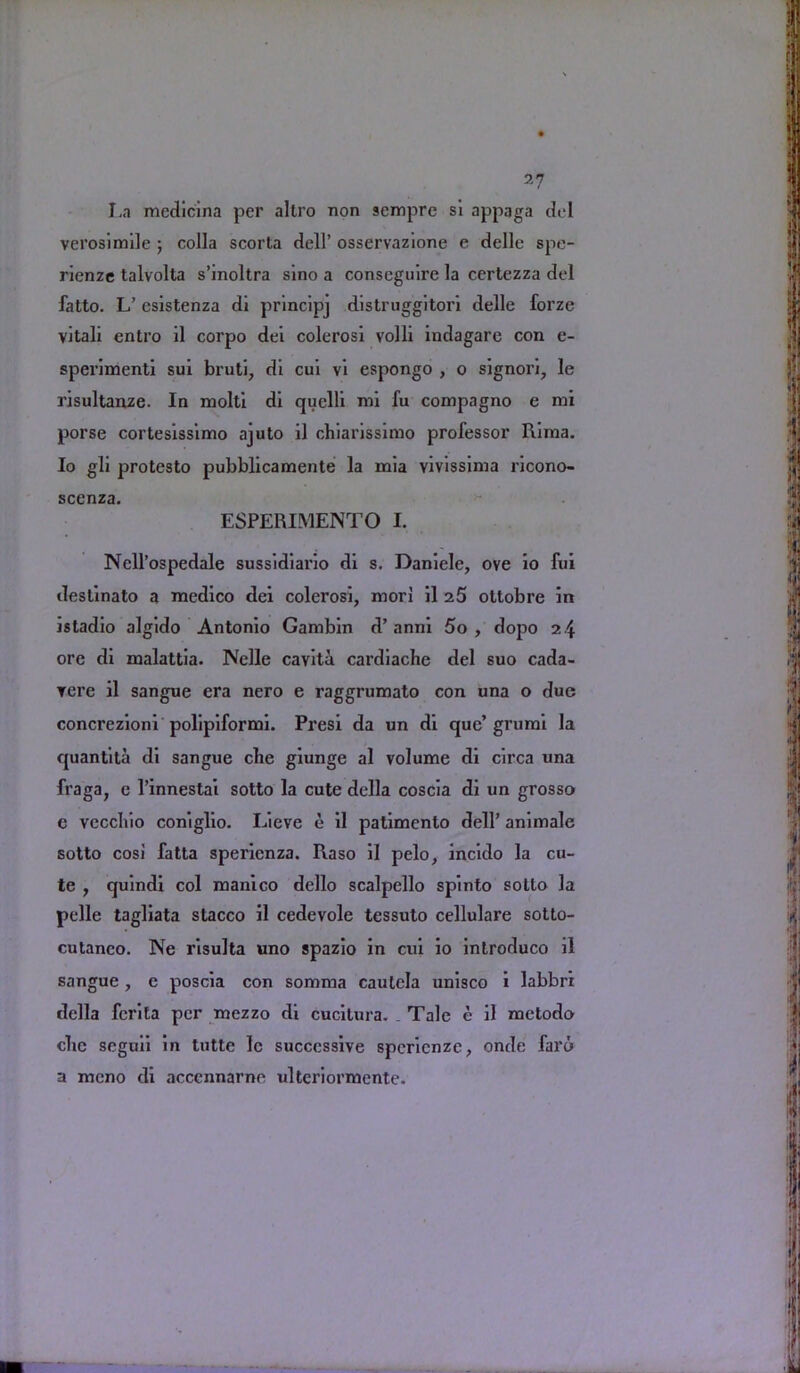 La medicina per altro non scmpre si appaga del verosimile ; colla scorta dell’ osservazione e delle spe- rienze talvolta s’inoltra sino a conscguire la certezza del fatto. L’ esistenza di principj distruggitori delle forze vitali entro il corpo dei colerosi volli indagare con e- sperimenti sui bruti, di cui vi espongo , o signori, le risultanze. In molti di quelli mi fu compagno e mi porse cortesissimo ajuto il chiarissimo professor Rima. Io gli protesto pubblicamente la mia vivissima ricono- scenza. ESPERIMENTO I. Ncll’ospedale sussidiario di s. Daniele, ove io fui destinato a medico dei colerosi, mori il z5 ottobre in isladio algido Antonio Gambin d’anni 5o , dopo 24 ore di malattia. Nelle cavita cardiache del suo cada- vere il sangue era nero e raggrumato con una o due concrezioni polipiformi. Presi da un di que’ grumi la quantita di sangue cbe giunge al volume di circa una fraga, c 1’innestai sotto la cute della coscia di un grosso e veccliio coniglio. Lieve e il patimenlo dell’ animale sotto cosi fatta sperienza. Raso il pelo, incido la cu- te , quindi col manico dello scalpello spinto sotto la pelle tagliata stacco il cedevole tessuto cellulare sotto- cutanco. Ne risulta uno spazio in cui io introduco il sangue , e poscia con somma cautela unisco i labbri della fcrita per mezzo di cucitura. Tale e il metodo cbe seguii in tutte le successive spcricnze, onde fai’6 a meno di accennarne ulteriormente.