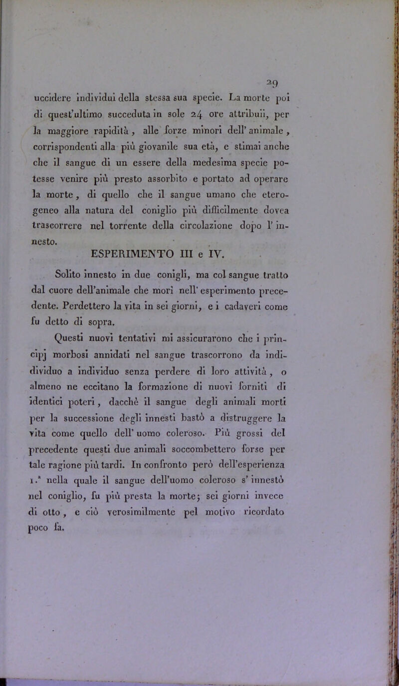 39 uccidere individui della slessa sua specie. La morte poi d’s quest’ultimo succeduta in sole 24 ore altribu'1’1, per la maggiore rapidita , alle forze minori dell’ animale , corrispondenti alia piu giovanile sua eta, e stimai anche che il sangue di un essere della medesima specie po- tesse venire pib presto assorbito e portato ad operare la morte, di qucllo cbe il sangue umano cbe etero- geneo alia natura del coniglio piu diilicilmente dovea trascorrere nel torrente della circolazione dopo 1’ in- nesto. ESPERIMENTO III e IV. Solito innesto in due conigli, ma col sangue tratto dal cuore dell’animale che mori nell'esperimento prece- dente. Perdettero la vita in sei giorni, e i cadavcri come fu detto di sopra. Questi nuovi tentativi mi assicurarono che i prin- cipj morbosi annidati nel sangue trascorrono da indi- dividuo a individuo senza perdere di loro attivila , o almeno ne eccitano la formazione di nuovi lorniti di identici poteri, dacche il sangue degli animali morli per la successione degli innesti bastb a distruggere la vita come quello dell’ uomo coleroso. Piil grossi del precedente questi due animali soccombettero forse per talc ragione piu tardi. In confronto pero dell’esperienza 1 .* nella quale il sangue dell’uomo coleroso s’ innesto nel coniglio, fu piu presta la morte; sei giorni invecc di otto , e cio verosimilmente pel motivo ricordato poco fa.