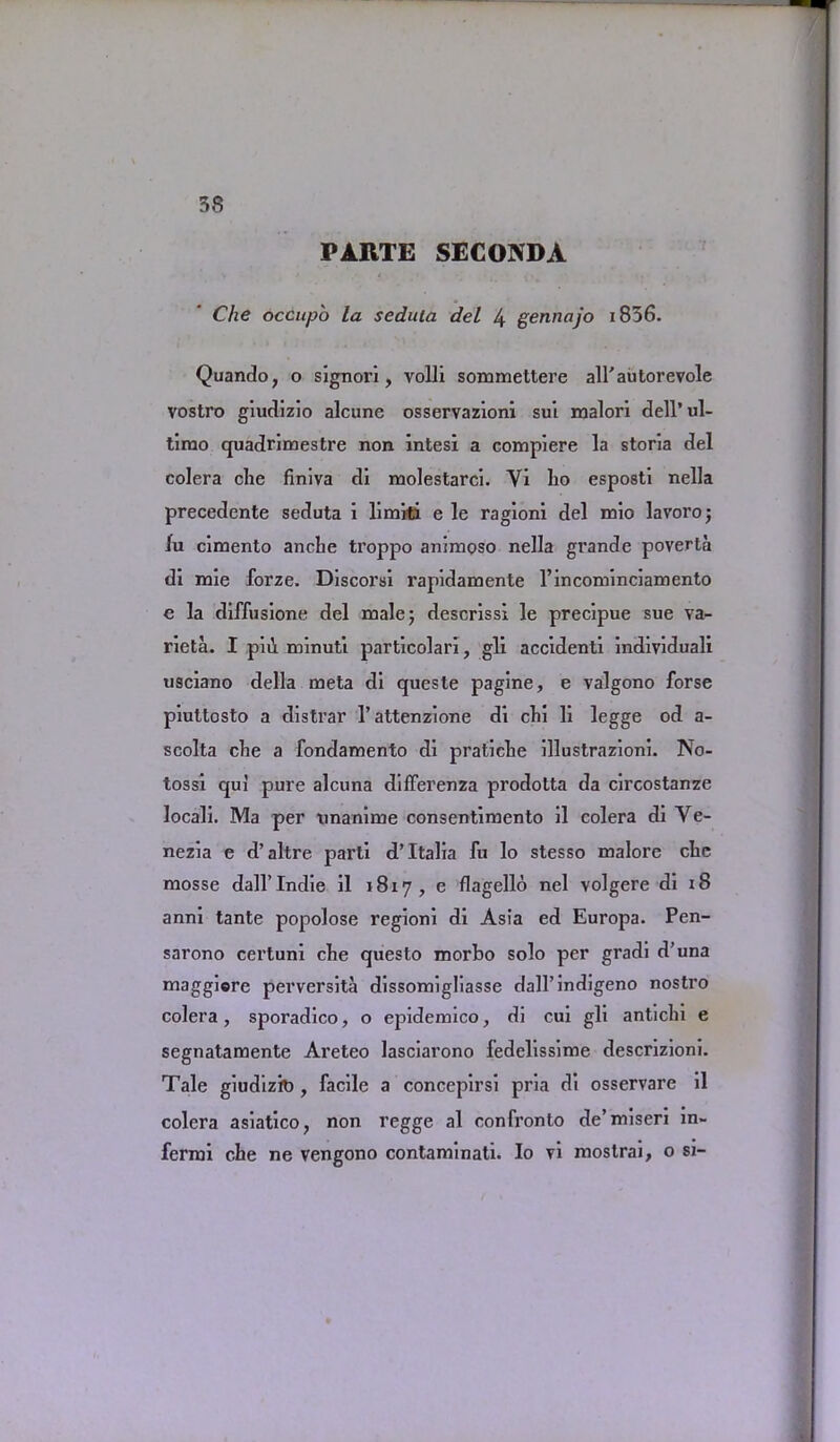 PARTE SEC05DA Che occupo la sedula del 4 gennajo i856. Quando, o signori, volli sommettere alfautorevole vostro giudizio alcune osservazioni sui malori dell’ul- timo quadrimestre non intesx a compiere la storia del colera die finiva di molestarci. Yi lio esposti nella precedente seduta i limiti e le ragioni del mio lavoroj lu cimento anche troppo animoso nella grande poverta di mie forze. Discorsi rapidamente l’incominciamento e la diffusione del male; descrissi le precipue sue va- rieta. I p’nl minuti particolari, gli accidenti individual! usciano della meta di queste pagine, e valgono forse piuttosto a distrar l’attenzione di clii li legge od a- scolta che a fondamento di pratiche illustrazioni. No- tossi qui pure alcuna difFerenza prodotta da circostanze locali. Ma per unanime consentimento il colera di Ve- nezia e d’altre parti d’ Italia fu lo stesso malore clie mosse dall’Indie il 1817, e flagello nel volgere di 18 anni tante popolose regioni di Asia ed Europa. Pen- sarono certuni clie questo morbo solo per gradi d’una maggiere perversita dissomigliasse dall’indigeno nostro colera, sporadico, o epidemico, di cui gli anticln e segnatamente Areteo lasciarono fedelissime descrizioni. Tale giudizk), facile a concepirsi pria di osservare il colera asiatico, non regge al confronto de’miseri in- fermi che ne vengono contaminati. Io vi mostrai, 0 si-