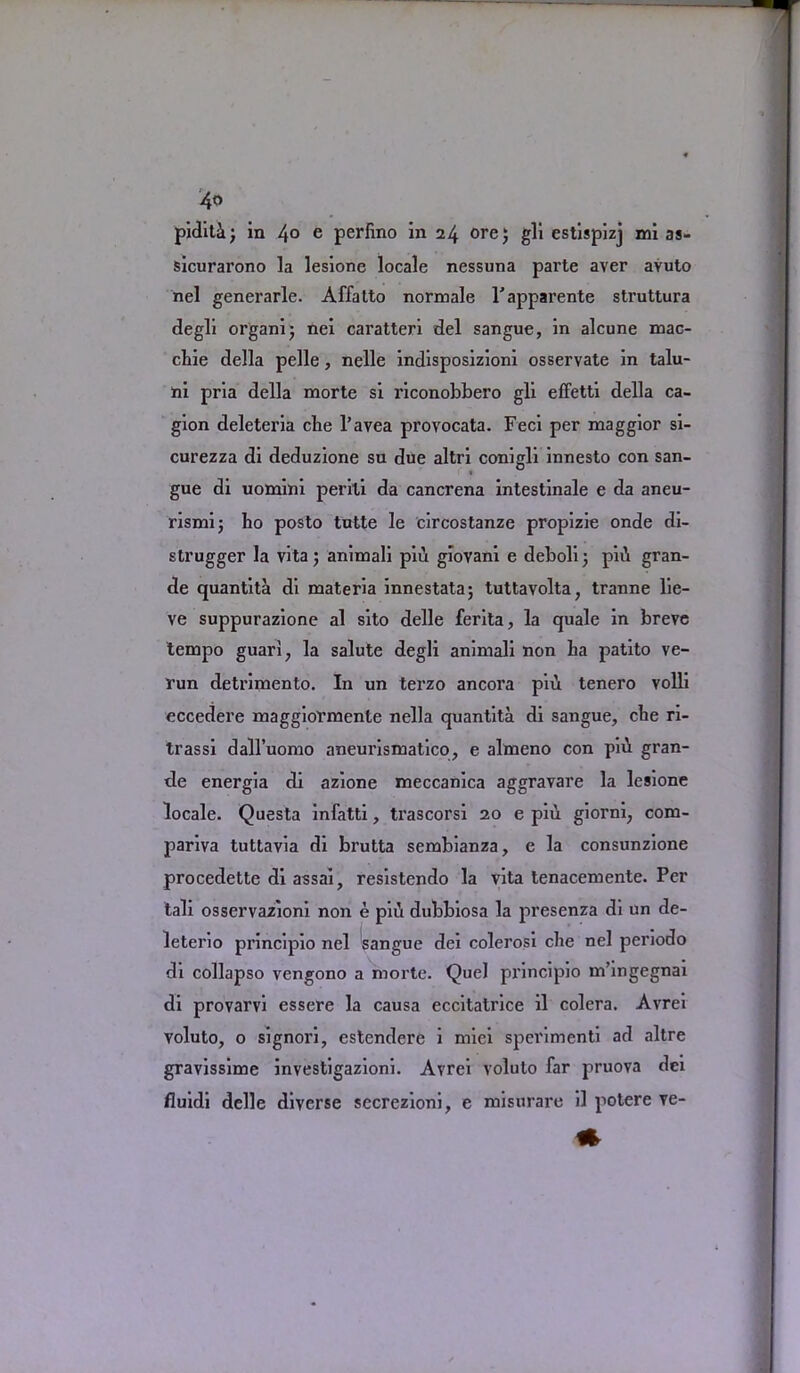 piditi; in 4° e perbno in 24 ore; gli estispizj mi as- sicurarono la lesione locale nessuna parte aver avuto nel generarle. Affatto normale l'apparente struttura degli organi; nei caratteri del sangue, in alcune mac- cbie della pelle, nelle indisposizioni osservate in talu- hi pria della morte si riconobbero gli effetti della ca- gion deleteria che l'avea provocata. Feci per maggior si- curezza di deduzione su due altri conigli innesto con san- > gue di uomini perili da cancrena intestinale e da aneu- rismi; bo posto tutte le circostanze propizie onde di- strugger la vita; animali piil gloyani e deboli; piti gran- de quantita di materia innestata; tuttavolta, tranne lie- ve suppurazione al sito delle ferita, la quale in breve tempo guari; la salute degli animali non ba patito ve- run detrimen to. In un terzo ancora piu tenero volli eccedere maggiormente nella quantita di sangue, cbe ri- trassi dall’uomo aneurismatico, e almeno con piil gran- de energia di azione meccanica aggravare la lesione locale. Questa infatti, trascorsi 20 e pill giorni, com- pariva tuttavia di brutta sembianza, e la consunzione procedette di assai, resistendo la vita tenacemente. Per tali osservazioni non e pii\ dubbiosa la presenza di un de- leters principio nel sangue dei colerosi cbe nel periodo di collapso vengono a morte. Quel principio m’ingegnai di provarvi essere la causa eccitatrice il colera. Avrei voluto, o signori, estendere i miei sperimenti ad altre gravissime investigazioni. Avrei voluto far pruova dci fluidi delle diverse secrezioni, e misurare il potere ve-