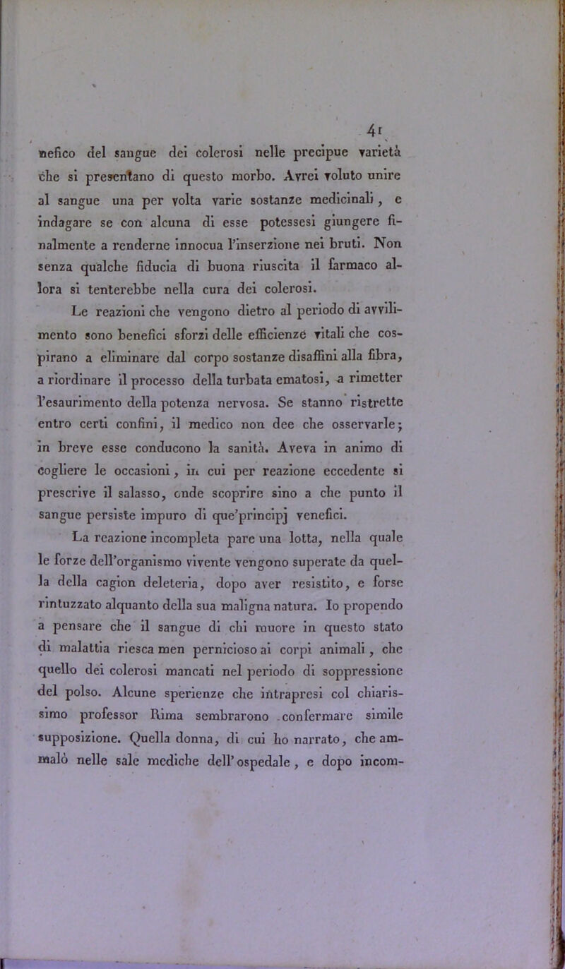 4r nefico del sangue del colerosi nelle precipue varieta. che si presentano dl questo morbo. Avrei roluto unlre al sangue una per volta varle sostanze medicinal), e indagare se con alcuna di esse potessesi giungere fi- nalmente a renderne innocua l’inserzione nei bruti. Non senza qualche fiducia di buona riuscita il farmaco al- lora si tenterebbe nella cura del colerosi. Le reazioni che vengono dietro al periodo di avvili- mcnto sono benefici sforzi delle efficienzC vital! che cos- pirano a eliminare dal corpo sostanze disaffini alia fibra, a riordinare il processo della turbata ematosi, a rimetter 1’esaurimento della potenza nervosa. Se stanno ristrette entro certi confini, il medico non dee che osservarlej in breve esse conducono la sanith. Aveva in animo di cogliere le occasioni, in cui per reazione eccedente si prescrive il salasso, cnde scoprire sino a che punto il sangue persiste impuro di que’principj venefici. La reazione incompleta pare una lotta, nella quale le forze dell’organismo vivente vengono superate da quel- Ja della cagion deleteria, dopo aver resistito, e forse rintuzzato alquanto della sua maligna natura. Io propendo a pensare che il sangue di chi muore in questo stato di malattia riesca men pernicioso ai corpi animali , che quello dei colerosi mancati nel periodo di soppressione del polso. Alcune sperienze che intrapresi col chiaris- simo professor llima sembrarono confermare simile supposizione. Quella donna, di cui ho narrato, che am- noalo nelle sale mcdiche dell’ ospedale, e dopo incom-