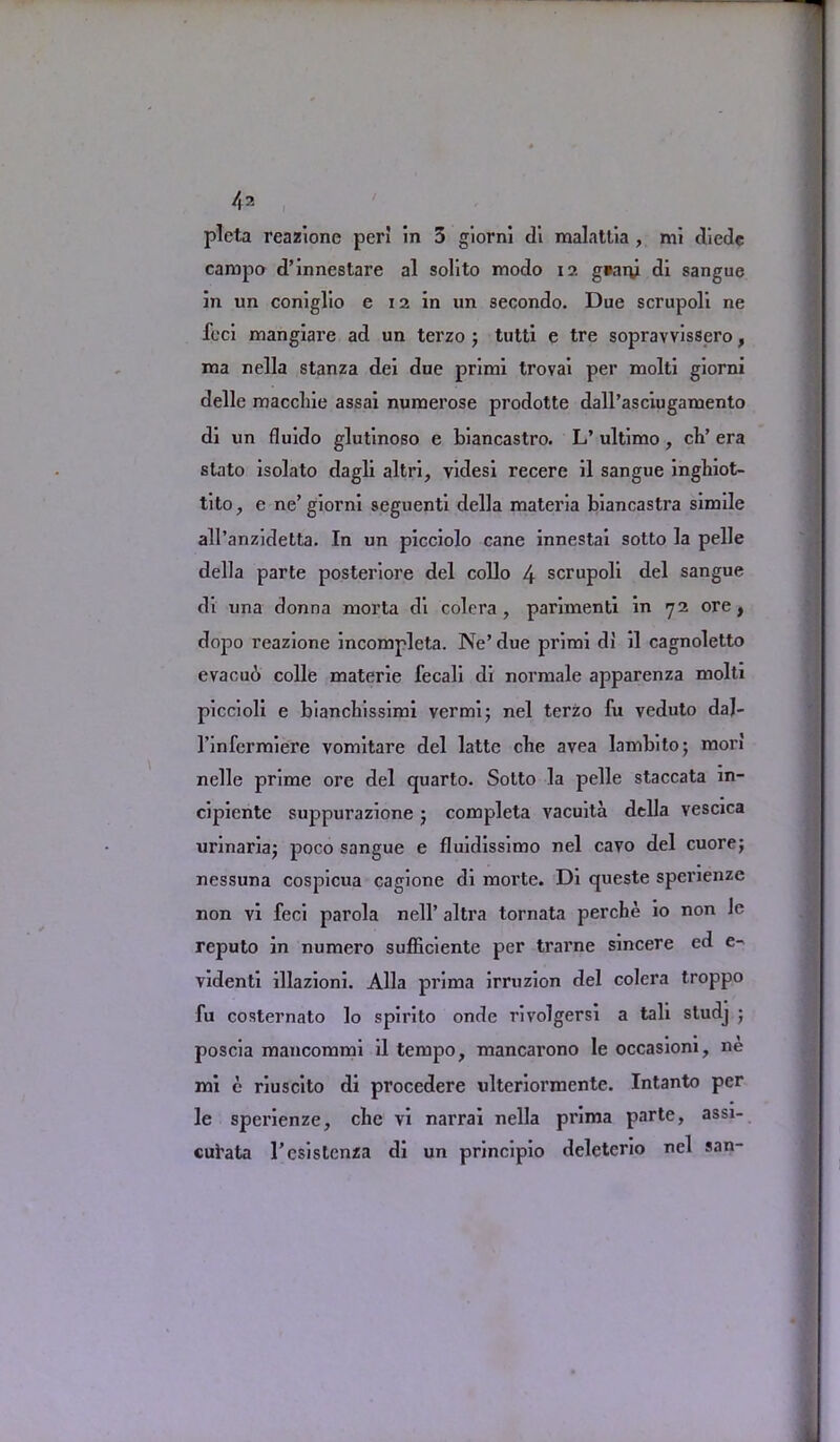 pleta reazione per! in 3 giorni di malattia , mi diede campo d’innestare al solito modo 12 g»aty di sangue in un coniglio e 12 in nn secondo. Due scrupoli ne feci mangiare ad un terzo ; tutti e tre sopravvissero, ma nella stanza dei due primi trovai per molti giorni delle maccliie assai numerose prodotte dall’asciugamento di un fluido glutinoso e biancastro. L’ ultimo, ch’ era stato isolato dagli altri, videsi recere il sangue inghiot- tito, e ne’giorni seguenti della materia biancastra simile all’anzidetta. In un picciolo cane innestai sotto la pelle della parte posteriore del collo 4 scrupoli del sangue di una donna morta di colera, parimenti in 72 ore, dopo reazione incompleta. Ne’ due primi d! il cagnoletto evacuo colie materie fecali di normale apparenza molti piccioli e biancbissimi vermi; nel terzo fu veduto daj- l’infermiere vomitare del latte cbe avea lambito; mori nelle prime ore del quarto. Sotto la pelle staccata in- cipiente suppurazione j completa vacuita della yescica urinariaj poco sangue e fluidissimo nel cavo del cuore; nessuna cospicua cagione di morte. Di queste spenenze non vi feci parola nell’ altra tornata perche io non le reputo in numcro sufficiente per trarne sincere ed e- videnti illazioni. Alla prima irruzion del colcra troppo fu costernato lo spirito onde rivolgersi a tali studj ; poscia mancommi il tempo, mancarono le occasioni, ne mi e riuscito di procedere ulteriormente. Intanto per le sperienze, clic vi narrai nella prima parte, assi- cul’ata l’csislenza di un principio deleterio nel san-