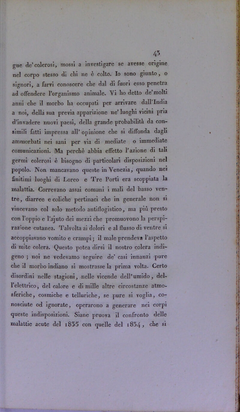 gue de’colerosi, mossi a investigarc se avesse ongine nel corpo stesso di cin ne 6 colto. Io sono giunto, o signori, a farvi conoscere che dal di fuori esso penetva ad oflendere 1’organismo ammalc. Yi ho detto de’molti anni che il morbo ha occupati per arrivare dall’India a noi, della sua previa apparizione ne’ luoghi vicitii pria d’invadere nuovi paesi, della grande probability da con- simili fatti impressa all’ opinione che si diffonda dagli amroorbati nei sani per via di mediate o immediate comunicazioni. Ma perch£ abbia effetto l’azione di tali germi colerosi e bisogno di particolari disposizioni nel popolo. Non mancavano queste in Venezia, quando nei finitimi luoghi di Loreo e Tre Porti era scoppiata la malattia. Correvano assai comuni i mali del basso ven- tre , diarree e coliche pertinaci che in generale non si vincevano col solo rnetodo antinogistico, ma piu presto con l’oppio e l’ajuto dci mezzi che promuovono la perspi- razione cutanea. Talvolta ai dolori e al flusso di ventre si accoppiavano vomito e crampi • il male prendeva l’aspetto di mite colera. Questo potea dirsi il nostro colera indi— geno ; noi ne vedevamo seguire de’ casi innanzi pure che il morbo indiano si mostrasse la prima volta. Certo disordini nelle stagioni, nelle vicende dell’umido, del- l’elettrico, del calore e di mille altre circostanze atmo- sferiche, cosmiche e telluriche, se pure si voglia, co- nosciute od ignorate, opcrarono a generare nei corpi queste indisposizioni. Siane pruova il confronto delle malattie acute del 1855 con quelle del i854, che si