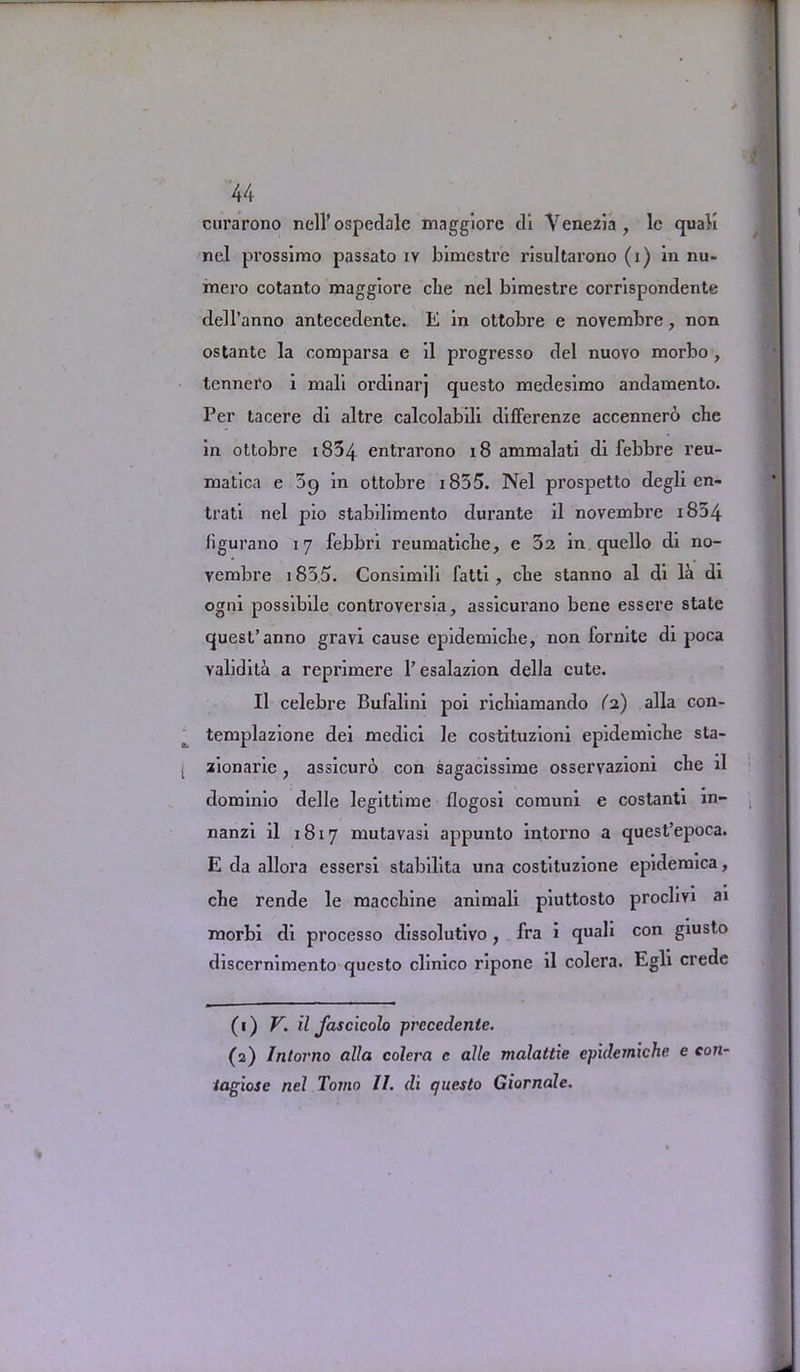 curarono nell’ospedale maggiorc di Venezia, lc quali nel prossimo passato iv bimestre risultarono (i) in nu- mei’o cotanto maggiore cbe nel bimestre corrispondente dell’anno antecedente. E in ottobre e novembre, non ostante la comparsa e il progresso del nuovo morbo , tennei’o i mall ordinarj questo medesimo andamento. Per tacere di altre calcolabili differenze accennerb che in ottobre i834 entrarono 18 ammalati di febbre reu- matica e 59 in ottobre i855. Nel prospetto degli en- trati nel pio stabilimento durante il novembre i854 figurano 17 febbri reumatiche, e 32 in quello di no- vembre i855. Consimili fatti , cbe stanno al di la di ogni possibile controversia, assicurano bene essere state quest’anno gravi cause epidemiclie, non fornite di poca validita a reprimere l’esalazion della cute. Il celebre Bufalini poi ricbiamando (2) alia con- templazione dei medici le costituzioni epidemicbe sta- zionarie, assicuro con sagacissime osservazioni cbe il dominio delle legittime flogosi comuni e costanti in- nanzi il 1817 mutavasi appunto intorno a quest’epoca. E da allora essersi stabilita una costituzione epidemica, cbe rende le maccbine animali piuttosto proclivi ai morbi di processo dissolutivo , fra i quali con giusto discernimento questo clinico ripone il colera. Egli crede (1) V. il fascicolo prccedenle. (2) Intorno alia colera c alle malattie epulemxche. e con- iagiose nel Tomo II. (li questo Giornale.