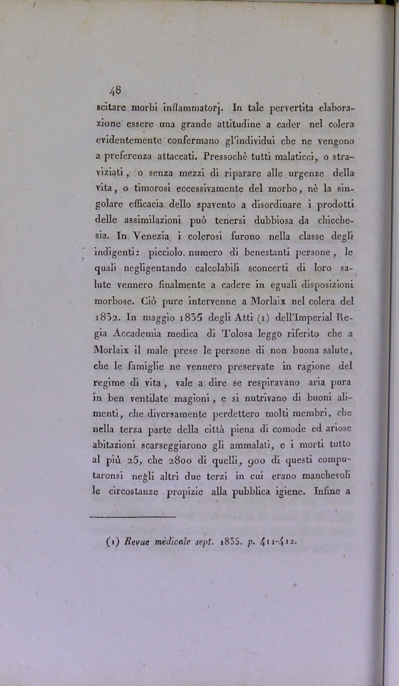 scitare morbi inflammatorj. In tale pervcrtita elabora- zione essere una grande attitudine a cader nel colera evidentemente confermano gl’indiyidui cbe ne vengono a preferenza attaccati. Pressoche tutti malaticci, o stra- viziati, o senza mezzi di riparare alle urgenze della vita, o timorosi eccessivamente del morbo, ne la sin- golare efficacia dello spavento a disordinare i prodotti delle assimilazioni pub tenersi dubbiosa da chicche- sia. In Venezia i colerosi furono nella classe degli indigenti: picciolo. numero di benestanti persone, le quali negligentando calcolabili sconcerti di Iaro sa- lute vennero finalmente a cadere in eguali disposizioni moi'bose. Cio pure intervenne a Morlaix nel colera del 183a. In maggio i835 degli Atti (i) dell’Imperial Re- gia Accademia medica di Tolosa leggO riferito che a Morlaix il male pi'ese le persone di non buona salute, cbe le famiglie ne vennero preservate in ragione del regime di vita, vale a dire se respiravano aria pura in ben ventilate magioni, e si nutrxvano di buoni ali- ment! ? che diversaraente perdettero molti membri, che nella terza parte della cilta piena di comode ed ariose abitazioni scarseggiarono gli ammalati, e i morti tutto al pib. 25, che 2800 di quelli, 900 di questi compu- taronsi negli altri due terzi in cui erano manchevoli le circostanze propizie alia pubblica igiene. Inline a (1) Revue medicale sept. 1855. p.