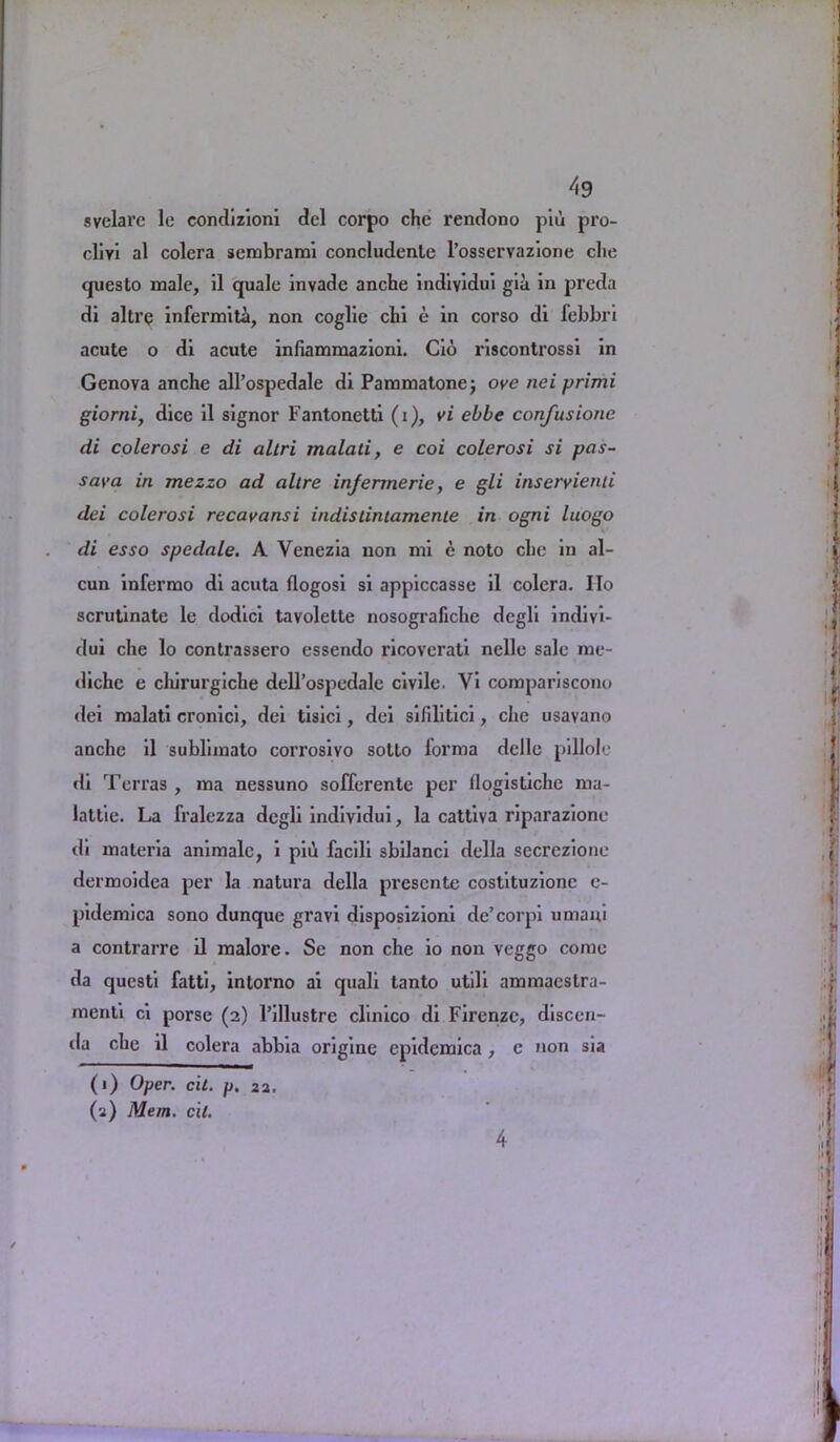 svelare le condizioni del corpo che rendono piu pro- cliyi al colera sembrami concludente l’osservazione die questo male, il quale invade anche individui gia in preda di altre infermith, non coglie chi e in corso di febbri acute o di acute infiammazioni. Cio riscontrossi in Genova anche all’ospedale di Pammatone; ove nei primi giorni, dice il signor Fantonctti (i), vi ebbe confusione di colerosi e di allri malali, e coi colerosi si pas- say a in mezzo ad altre infermerie, e gli inseryienti dei colerosi recavansi indistintamente in ogni luogo di esso spedale. A Venezia non mi e noto che in al- cun infermo di acuta flogosi si appiccasse il colera. IIo scrutinate le dodici tavolette nosografiche degli indivi- dui che lo contrassero essendo ricovcrati nelle sale me- diche e chirurgiche dell’ospedale civile. Vi compariscono dei malati cronici, dei tisici, dei sifilitici, clic usavano anche il sublimato corrosivo sotto forma delle pillole di Terras , ma nessuno sofferente per flogistiche rna- lattie. La fralczza degli indiyidui, la cattiva riparazione di materia animalc, i piii facili sbilanci della secrezione dermoidea per la natura della presente costituzione e- pidemica sono dunque gravi disposizioni de’corpi umani a contrarre il malore. Se non che io non veggo come da qucsti fatti, intorno ai quali tanto utili ammacstra- mcnti ci porse (2) l’illustre clinico di Firenze, discen- da che il colera abbia origine epidemica, c non sia (1) Oper. cit. p. 22. (2) Mem. cit. 4