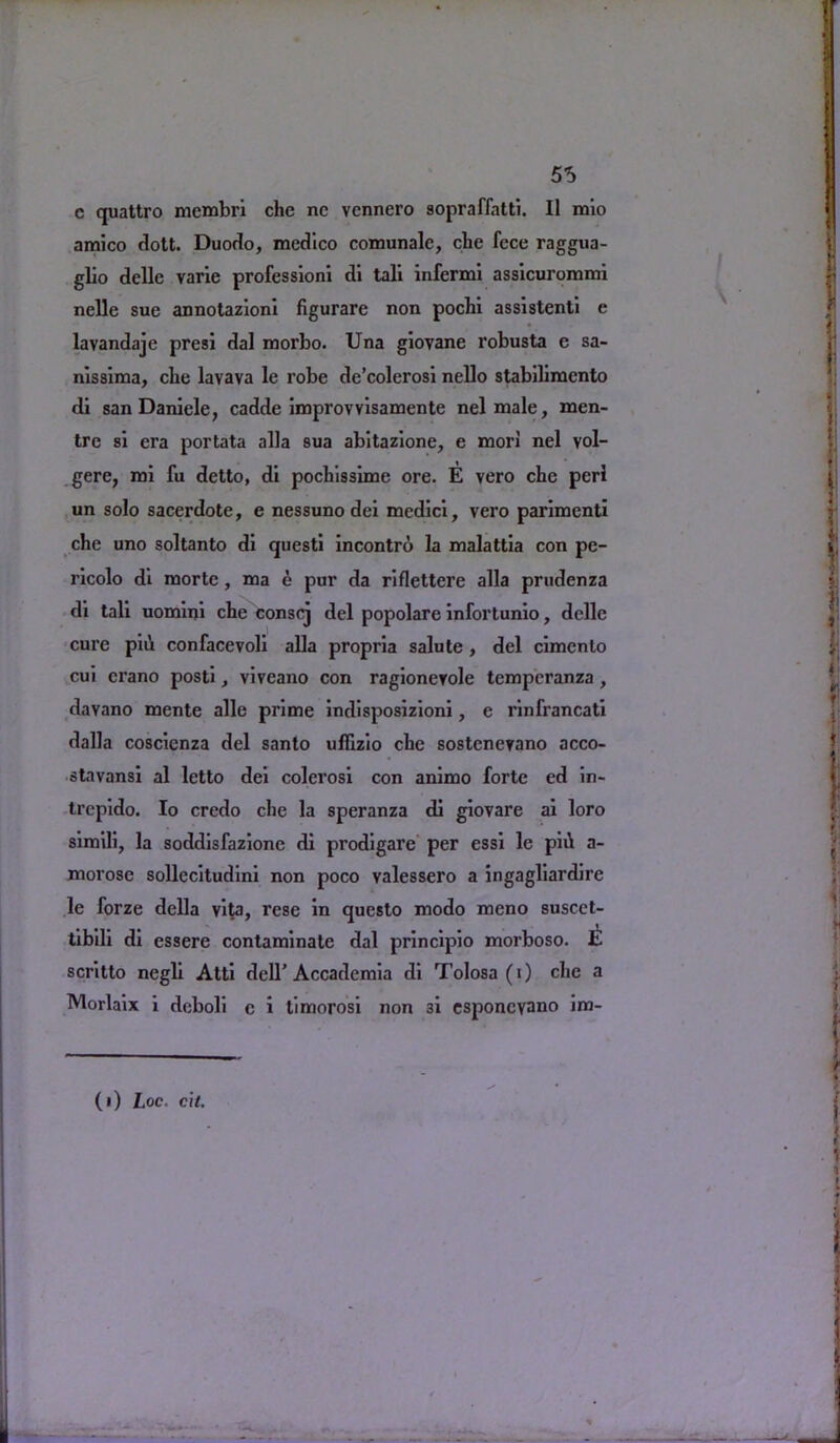 55 c quattro membri che nc vennero sopraffatti. II raio amico dott. Duodo, medico comunale, che fece raggua- glio delle varie professioni di tali infermi assicurommi nelle sue annotazioni figurare non pochi assistenti e lavandaje presi dal morbo. Una giovane robusta e sa- nissima, che lavava le robe de’colerosi nello stabilimcnto di san Daniele, cadde improvvisamente nelmale, men- tre si era portata alia sua abitazione, e mori nel vol- gere, mi fu detto, di pochissime ore. E vero che perl un solo sacerdote, e nessuno dei mcdici, vero parimenti che uno soltanto di questi incontro la malattia con pe- ricolo di morte , ma e pur da riflettere alia prudenza di tali uomini che conscj del popolare infortunio, delle cure pill confacevoli alia propria salute , del cimenlo cui crano posti, viveano con ragionerole temperanza , davano mente alle prime indisposizioni, e rinfrancati dalla coscienza del santo ufEzio che sostenevano acco- stavansi al letto dei colerosi con animo forte ed in- trepido. Io credo che la speranza di giovare ai loro simili, la soddisfazionc di prodigare per essi lc piil a- morose sollecitudini non poco valessero a ingagliardire le forze della vita, rese in qucsto modo meno suscet- tibili di essere contaminate dal principio morboso. scritto negli Atti dell’Accademia di Tolosa (i) che a Morlaix i deboli c i timorosi non 3i esponcyano im-