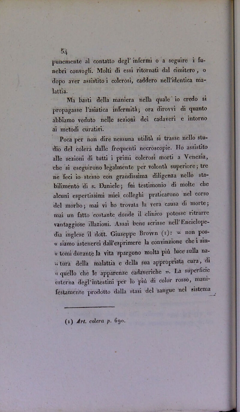 punemcnte al contatlo degP infernal o a seguire i fu- nebri convogli. Molti di essi ritornati dal cimitero , o dopo aver assistito i colerosi, caddero nell’identica ma- lattia. Wla basti della maniera nella quale io credo si propagasse l’asiatica infernaitaj ora dirovvi di quanto abbiamo veduto nelje sezioni del cadaveri e intorno / . . ' ai metodi curativi* Poca per non dire nessuna utilita si trasse nello stu- dio del colera dalle frequent! necroscopie. Ho assistito alle sezioni di tutti i primi colerosi morti a Venezia, die si eseguirono legalmente per volontk superiore; tre ne feci io stesso con grandissima diligenza nello sta- bilimento di s. Danielc) fui testimonio di molte che alcuni espertissimi xniei collegia praticarono nel corso del niorboj mai vi bo trovata la vera causa di moite; mai un fatto costantc donde il clinico potesse ritrane vantaggiose illazioni. Assai bene scrisse nell Enciclope- dia inglese il dott. Giuseppe Brown (i): « no° pos‘ « siamo astenerci dall’esprimere la convinzione cbe i sin- « tomi durante la vita spargono molta pm luce sulla na- «tura della malattia e della sua appropriate cura, di <( quello che le apparenze cadaveriche ». La superficie esterna degl’intestini per lo piii di color rosso, niani festamente prodotto dalla stasi del sangue nel sistenia (1) Art, colcra p. 690.