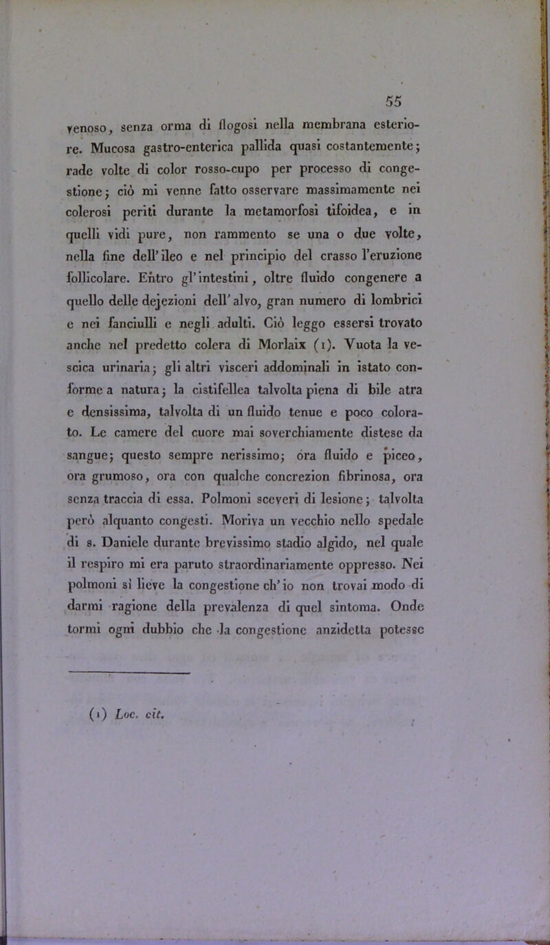 renoso, senza orma di flogosi nella mcmbrana esterio- re. Mucosa gastro-cnterica pallida quasi costantemcnte; radc volte di color rosso-cupo per processo di conge- stione; cio mi vennc fatto osservare massimamcntc nei colerosi periti durante la mctamorfosi tifoidea, e in quelli vidi pure, non rammento se una o due volte, nella fine dell’ ileo e nel principio del crasso l’eruzione lollicolare. Entro gl’ intestini, oltre fluido congenere a quello dellc dejezioni dell’alvo, gran numero di lombrici e nei fanciulli e negli adulti. Cio leggo essersi trovato anchc nel predetto colera di Morlaix (i). Yuota la ve- scica urinaria; gli altri visceri addommali in istato con- forme a natura; la cistifellea talvolta piena di bile atra e densissiraa, talvolta di un fluido tenue e poco colora- to. Le camerc del cuore mai soverchiamente distese da sangue; questo sempre ncrissimo; ora fluido e piceo, ora grumoso, ora con qualche concrczion fibrinosa, ora scnza traccia di essa. Polmoni sceveri di lesione; talvolta pero alquanto congesti. Moriva un vecchio nello spedale di 8. Daniele durante brevissimo sladio algido, nel quale il respiro mi era paruto straordinariamente oppresso. Nei polmoni si lieve la congestione cli’io non trovai modo di darmi ragione della prevalenza di quel sintoma. Onde tormi ogni dubbio die la congestione anzidctta potessc