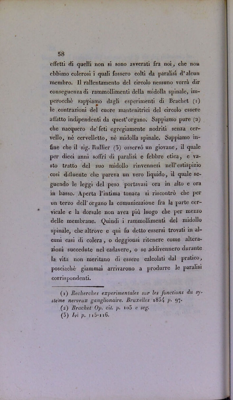 effetti di quelli non si sono avverati fra noi, che non ebbimo colerosi i quali fossero colti da paralisi d’alcun membro. II rallentamento del circolo nessuno vorrci dir conseguenza di rammollimenti della midolla spinale, im- perocche sappiamo dagli esperimenti di Brachet (i) le contrazioni del cuore mantenitrici del circolo essere affatto indipendenti da quest’organo. Sappiamo pure (2) die nacquero de’feti egregiamente nodriti senza cer- vello, ne cervelletto, ne midolla spinale. Sappiamo in- line che il sig. Rullier (3) osserrd un giovane, il quale per died anni soffri di paralisi e febbre etica, e va- sto tratto del suo midollo rinvennesi nell’ estispizio cosi difluente che pareva un vero liquido, il quale se- guendo le leggi del peso portayasi ora in alto e ora in basso. Aperta l’intima tonaca si riscontro che per un terzo dell’ organo la comunicazione fra la parte cer- vicale e la dorsale non avea pill luogo che per mezzo delle membrane. Quindi i rammollimenti del midollo spinale, che altrove e qui fu detto essersi troyati in al- cuni casi di colera, o deggionsi ritenere come altera- zioni succedute nel cadavere, o se addivennero durante la vita non meritano di essere calcolati dal pratico, posciache giammai arrivarono a produrre le paralisi corrispondenti. (1) Recherches experimentales sur les fonclions du sy- slerne nerveux ganglionaire. Bruxelles x854 }>• 97* (2) Brachet Op. cil. p. io5 c seg. (3) Ivi p. 115-i 16.