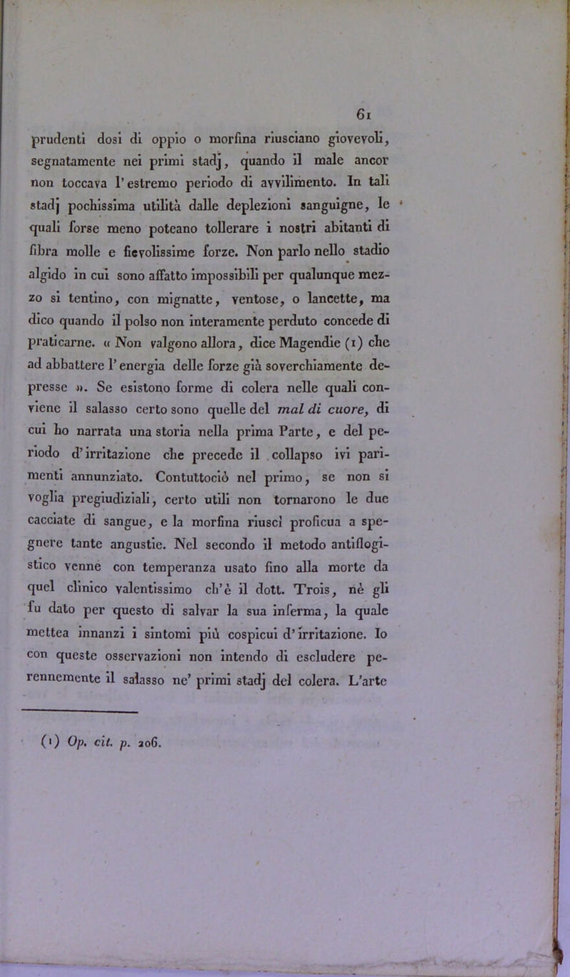 prudcnti dosi di oppio o morfina riusciano giovevoli, segnatamente nei primi stadj, quando il male ancor non toccava l’estremo periodo dl avvilimento. In tali stadj pocliissima utilita dalle deplezioni sanguigne, 1c * quali forse mono potcano tollerare i nostri abitanti di fibra molle e ficvolissime forze. Non parlo nello stadio algido in cui sono affatto impossibili per qualunque mez- zo si tentino, con mignatte, ventose, o lancette, ma dico quando il polso non interamente perduto concede di praticarne. « Non valgono allora, dice Magendie (i) che ad abbattere l’energia delle forze gii soverchiamente dc~ presse ». Se esistono forme di colera nelle quali con- vene il salasso certo sono quelle del mal di cuore, di cui bo narrata una storia nella prima Parte, e del pe- riodo d’irritazione cbe precede il collapso ivi pari- menti annunziato. Contuttocib nel primo, se non si voglia pregiudiziali, certo utdi non tornarono le due cacciate di sangue, e la morfina riusci proficua a spe- gnere tante angustie. Nel secondo il metodo antiflogi- stico venne con temperanza usato fino alia morte da quel clinico valentissimo cli’e il dott. Trois, ne gli fu dato per questo di salvar la sua inferma, la quale mettea innanzi i sintomi piii cospicui d’irritazione. Io con queste osservazioni non intendo di cscludere pe- rennemente il salasso ne’ primi stadj del colera. L’arte (') Op. cit. p. 206.