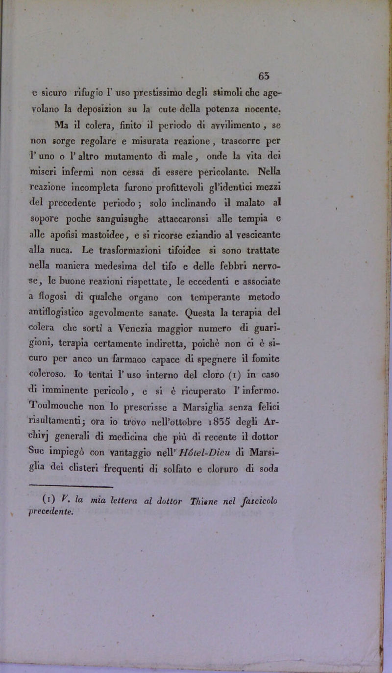 65 c sicuro rifugio 1’ uso prestissimo degli stimoli che age- volano la deposizion su la cute della potenza nocente. Ma il colera, finito il periodo di avvilimento , se non sorge regolare e misurata rcazione, trascorre per 1’ uno o 1’ altro mutamento di male, onde la vita dci miseri infermi non cessa di essere pericolante. Nella reazione incompleta furono profittevoli gl’identici mezzi del precedente periodo; solo inclinando il malato al sopore poche sanguisughe attaccaronsi allc tempia e alle apofisi mastoidee, e si ricorse eziandio al vescicante alia nuca. Le trasformazioni tifoidec si sono trattate nella maniera medesima del tifo e delle febbri nervo- se, le buone reazioni rispettatc, le eccedenti e associate a flogosi di qualche organo con temperante metodo antiflogistico agevolmente sanate. Questa la tcrapia del colera chc sort! a Venezia maggior numero di guari- gioni, terapia certamente indiretta, poiche non ci e si- curo per anco un farmaco capace di spegnere il fomitc coleroso. Io tentai 1’uso interno del cloro (i) in caso di imminentc pericolo, c si e ricuperato 1’ infermo. Toulmouche non lo prcscrisse a Marsiglia senza felici l’isultamenti; ora io trovo nell’ottobre i835 degli Ar- cliirj generali di medicina che piu di rccente il dottor Sue impiego con vantaggio nell’ H6tel-Dieu di Marsi- glia dei clisleri frequent! di solfato e cloruro di soda (i) V. la mia Ictleva al dottor Thisnc nel fascicolo precedente.