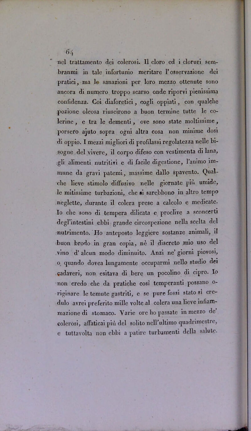 nel trattamento dei colerosi. II cloro ed i cloruri sem- branmi in talc inforlunio meritare 1’ osservazione dei pratici, ma le sanazioni per loro mezzo ottenute sono ancora di numero troppo scarso onde riporvi pienissima confidenza. Coi diaforetici, cogli oppiati, con qualclie pozione oleosa riuscirono a buon termine tutte le co- lerine , e tra le dementi, ove sono state moltissime , porsero ajuto sopra ogni altra cosa non minime dosi di oppio. I mezzi migliori di prolilassi regolatezza nelle bi- sogne del vivere, il corpo difeso con vestimenta di lana, gli alimenti nutritiri e di facile digestione, l’animo im- mune da gravi patemi, massime dallo spavento. Qual- clie lieve stimolo diffusivo nelle giornate piu umidc, le mitissime turbazioni, die »i sarebbono in altro tempo neglette, durante il colera prese a calcolo e medicate. Io che sono di tempera dilicata e proclive a sooncerti degl’intestini ebbi grande circospezione nella scclta del nutrimento. Ho anteposto leggiere sostanze animali, il buon brodo in gran copia, ne il discreto mio uso del vino d’ alcun modo diminuito. Anzi ne’ giorni piovosi, o quando dovea lungamente occuparmi nello studio dei gadaveri, non esitava di bere un pocolino di cipro. Io non credo che da pratiche cosi temperanti possano o- riginare le temute gastriti, e se pure fossi stato si cre- dulo avrei preferito mdle volte al colera una lieve infiam- mazione di stomaco. Varie ore ho passate in mezzo de colerosi, affaticai piii del solito nell'ultimo quadrimcstrc, e tutlavolta non ebbi a patirc turbamenti della salute.