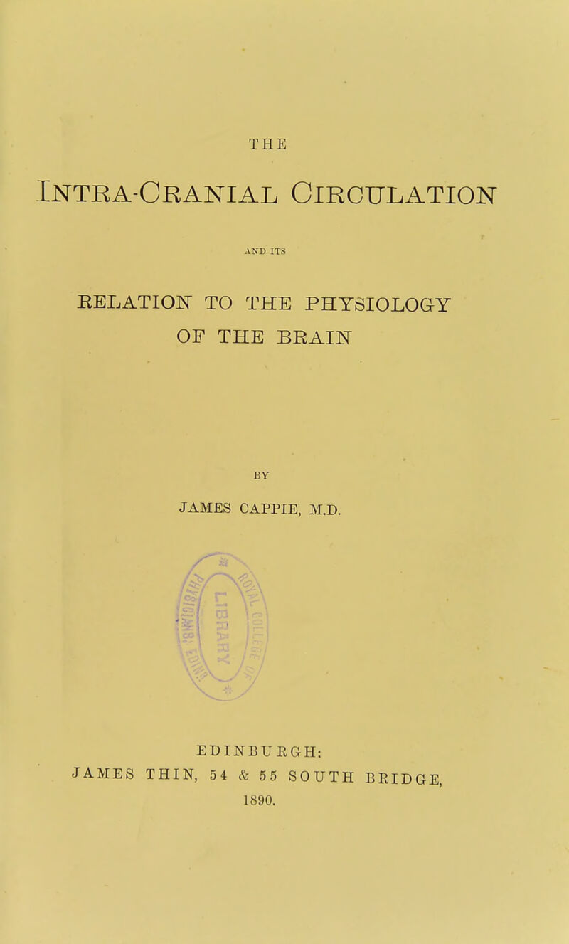 THE Intra-Cranial Circulation AND ITS RELATION TO THE PHYSIOLOGY OF THE BRAIN BY JAMES CAPPIE, M.D. JAMES EDINBUEGH: THIN, 54 & 55 SOUTH 1890. BEIDGE,