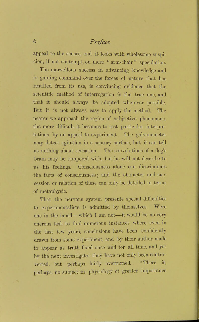 appeal to the senses, and it looks with wholesome suspi- cion, if not contempt, on mere  arm-chair  speculation. The marvellous success in advancing knowledge and in gaining command over the forces of nature that has resulted from its use, is convincing evidence that the scientific method of interrogation is the true one, and that it should always be adopted wherever possible. But it is not always easy to apply the method. The nearer we approach the region of subjective phenomena, the more difficult it becomes to test particular interpre- tations by an appeal to experiment. The galvanometer may detect agitation in a sensory surface, but it can tell us nothing about sensation. The convolutions of a dog's brain may be tampered with, but he will not describe to us his feelings. Consciousness alone can discriminate the facts of consciousness; and the character and suc- cession or relation of these can only be detailed in terms of metaphysic. That the nervous system presents special difficulties to experimentalists is admitted by themselves. Were one in the mood—which I am not—it would be no very onerous task to find numerous instances where, even in the last few years, conclusions have been confidently drawn from some experiment, and by their author made to appear as truth fixed once and for all time, and yet by the next investigator they have not only been contro- verted, but perhaps fairly overturned. There is, perhaps, no subject in physiology of greater importance