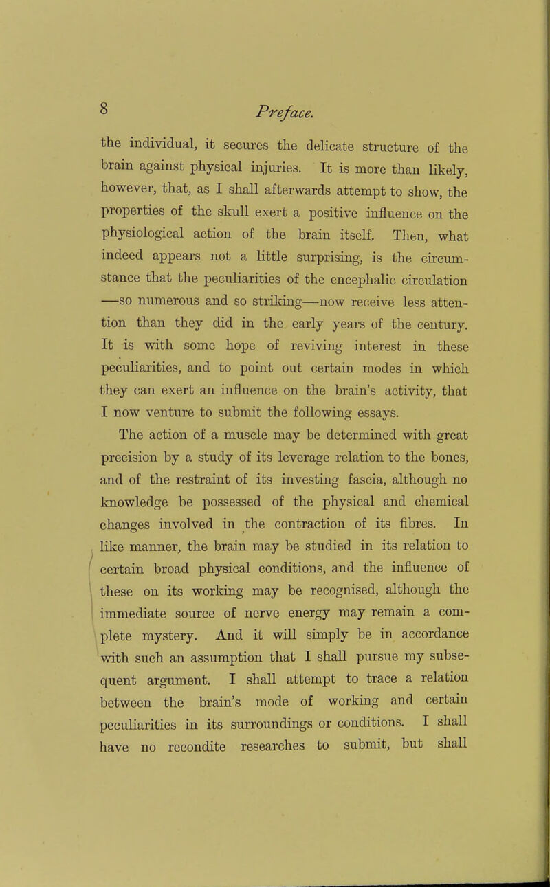 the individual, it secures the delicate structure of the brain against physical injuries. It is more than likely, however, that, as I shall afterwards attempt to show, the properties of the skull exert a positive influence on the physiological action of the brain itself. Then, what indeed appears not a little surprising, is the circum- stance that the peculiarities of the encephalic circulation —so numerous and so striking—now receive less atten- tion than they did in the early years of the century. It is with some hope of reviving interest in these peculiarities, and to point out certain modes in which they can exert an influence on the brain's activity, that 1 now venture to submit the following essays. The action of a muscle may be determined with great precision by a study of its leverage relation to the bones, and of the restraint of its investing fascia, although no knowledge be possessed of the physical and chemical changes involved in the contraction of its fibres. In like manner, the brain may be studied in its relation to certain broad physical conditions, and the influence of these on its working may be recognised, although the immediate source of nerve energy may remain a com- plete mystery. And it will simply be in accordance with such an assumption that I shall pursue my subse- quent argument. I shall attempt to trace a relation between the brain's mode of working and certain peculiarities in its surroundings or conditions. I shall have no recondite researches to submit, but shall