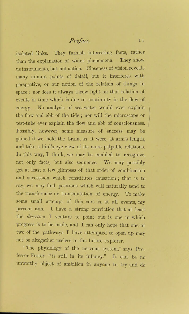 isolated links. They furnish interesting facts, rather than the explanation of wider phenomena. They show us instruments, but not action. Closeness of vision reveals many minute points of detail, but it interferes with perspective, or our notion of the relation of things in space; nor does it always throw light on that relation of events in time which is due to continuity in the flow of energy. No analysis of sea-water would ever explain the flow and ebb of the tide ; nor will the microscope or test-tube ever explain the flow and ebb of consciousness. Possibly, however, some measure of success may be gained if we hold the brain, as it were, at arm's length, and take a bird's-eye view of its more palpable relations. In this way, I think, we may be enabled to recognize, not only facts, but also sequence. We may possibly get at least a few glimpses of that order of combination and succession which constitutes causation ; that is to say, we may find positions which will naturally tend to the transference or transmutation of energy. To make some small attempt of this sort is, at all events, my present aim. I have a strong conviction that at least the direction I venture to point out is one in which progress is to be made, and I can only hope that one or two of the pathways I have attempted to open up may not be altogether useless to the future explorer.  The physiology of the nervous system, says Pro- fessor Foster,  is still in its infancy. It can be no unworthy object of ambition in anyone to try and do