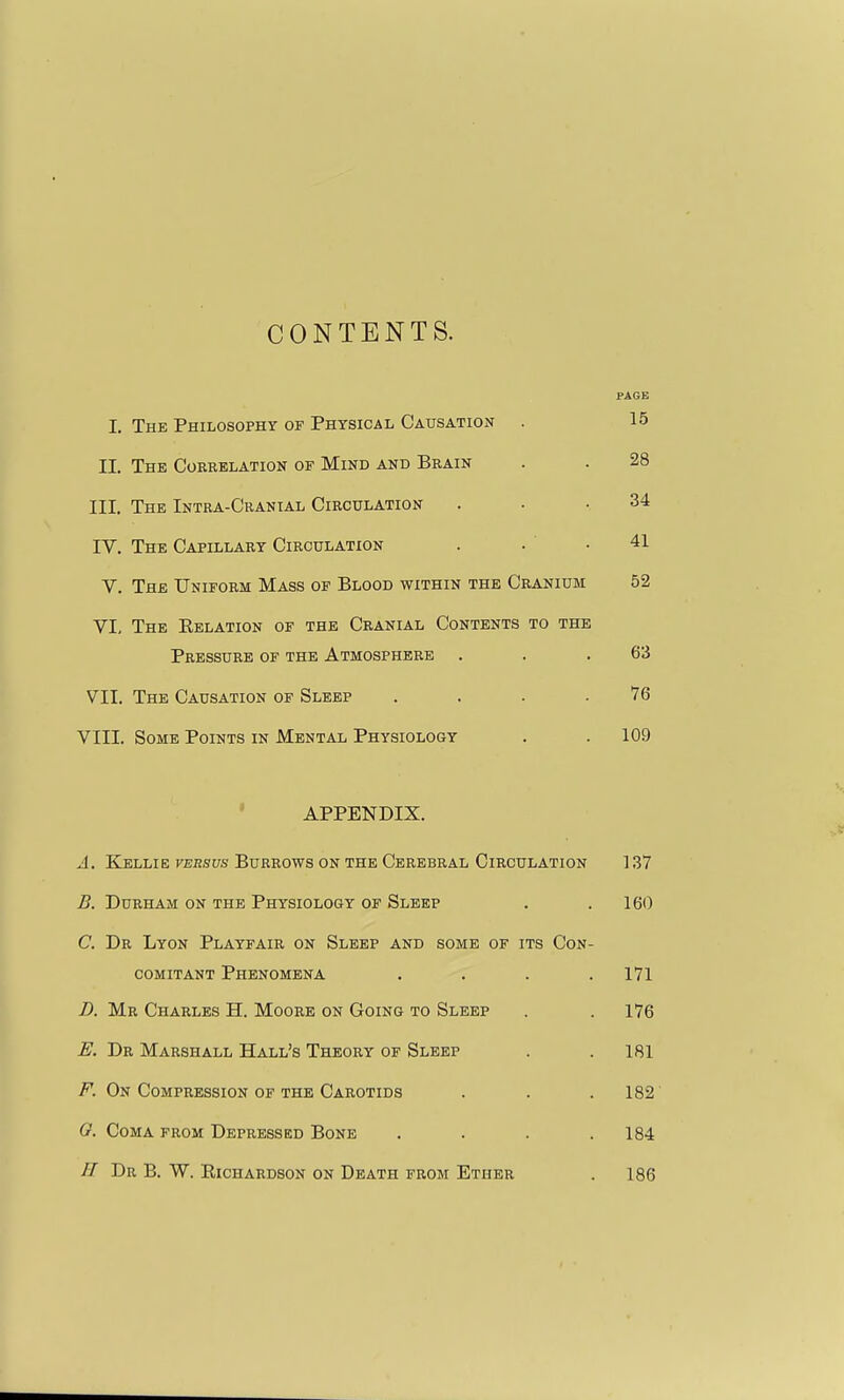 CONTENTS. I. The Philosophy of Physical Causation PAGE 15 II. The Correlation of Mind and Brain 28 III. The Intra-Cranial Circulation 34 IV. The Capillary Circulation 41 V. The Uniform Mass of Blood within the Cranium 52 VI, The Eelation of the Cranial Contents to the Pressure of the Atmosphere 63 VII. The Causation of Sleep . . . .76 VIII. Some Points in Mental Physiology . . 109 APPENDIX. A. Kellie versus Burrows on the Cerebral Circulation ] 37 B. Durham on the Physiology of Sleep . .160 C. Dr Lyon Playfair on Sleep and some of its Con- comitant Phenomena .... 171 D. Mr Charles H. Moore on Going to Sleep . . 176 E. Dr Marshall Hall's Theory of Sleep . . 181 F. On Compression of the Carotids . . .182 G. Coma from Depressed Bone . . . .184 U Dr B. W. Richardson on Death from Ether . 186