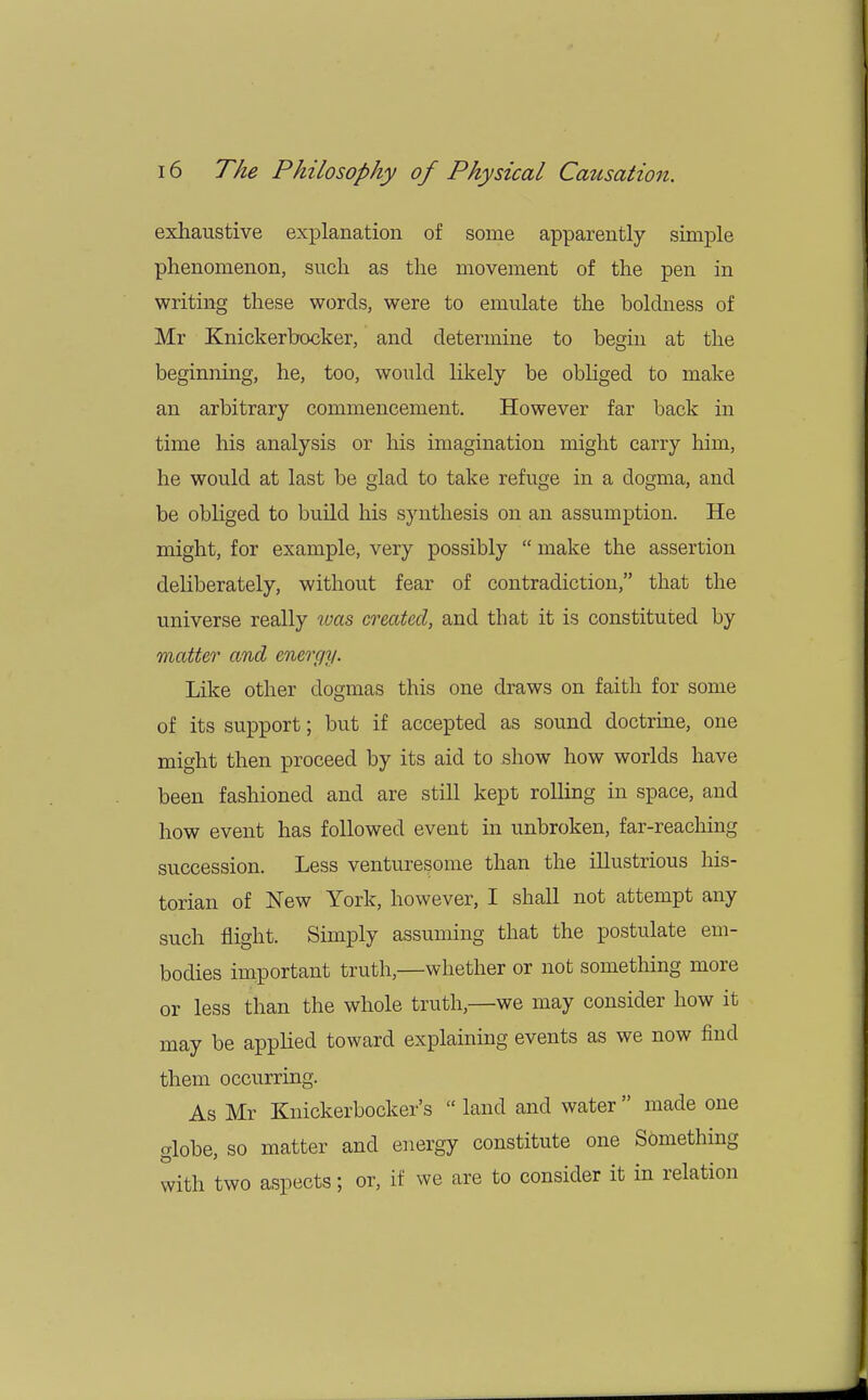 exhaustive explanation of some apparently simple phenomenon, such as the movement of the pen in writing these words, were to emulate the boldness of Mr Knickerbocker, and determine to begin at the beginning, he, too, would likely be obliged to make an arbitrary commencement. However far back in time his analysis or his imagination might carry him, he would at last be glad to take refuge in a dogma, and be obliged to build his synthesis on an assumption. He might, for example, very possibly  make the assertion deliberately, without fear of contradiction, that the universe really was created, and that it is constituted by matter and energy. Like other dogmas this one draws on faith for some of its support; but if accepted as sound doctrine, one might then proceed by its aid to show how worlds have been fashioned and are still kept rolling in space, and how event has followed event in unbroken, far-reaching succession. Less venturesome than the illustrious his- torian of New York, however, I shall not attempt any such flight. Simply assuming that the postulate em- bodies important truth,—whether or not something more or less than the whole truth,—we may consider how it may be applied toward explaining events as we now find them occurring. As Mr Knickerbocker's  land and water  made one globe, so matter and energy constitute one Something with two aspects; or, if we are to consider it in relation
