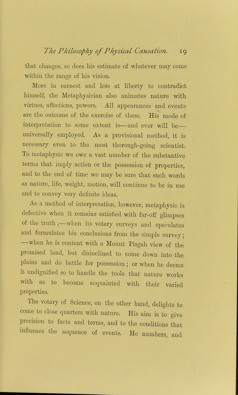 that changes, so does his estimate of whatever may come within the range of his vision. More in earnest and less at liberty to contradict himself, the Metaphysician also animates nature with virtues, affections, powers. All appearances and events are the outcome of the exercise of these. His mode of interpretation to some extent is—and ever will be— universally employed. As a provisional method, it is necessary even to the most thorough-going scientist. To metaphysic we owe a vast number of the substantive terms that imply action or the possession of properties, and to the end of time we may be sure that such words as nature, life, weight, motion, will continue to be in use and to convey very definite ideas. As a method of interpretation, however, metaphysic is defective when it remains satisfied with far-off glimpses of the truth ;—when its votary surveys and speculates and formulates his conclusions from the simple survey; —when he is content with a Mount Pisgah view of the promised land, but disinclined to come down into the plains and do battle for possession; or when he deems it undignified so to handle the tools that nature works with as to become acquainted with their varied properties. The votary of Science, on the other hand, delights to come to close quarters with nature. His aim is to give precision to facts and terms, and to the conditions that influence the sequence of events. He numbers, and