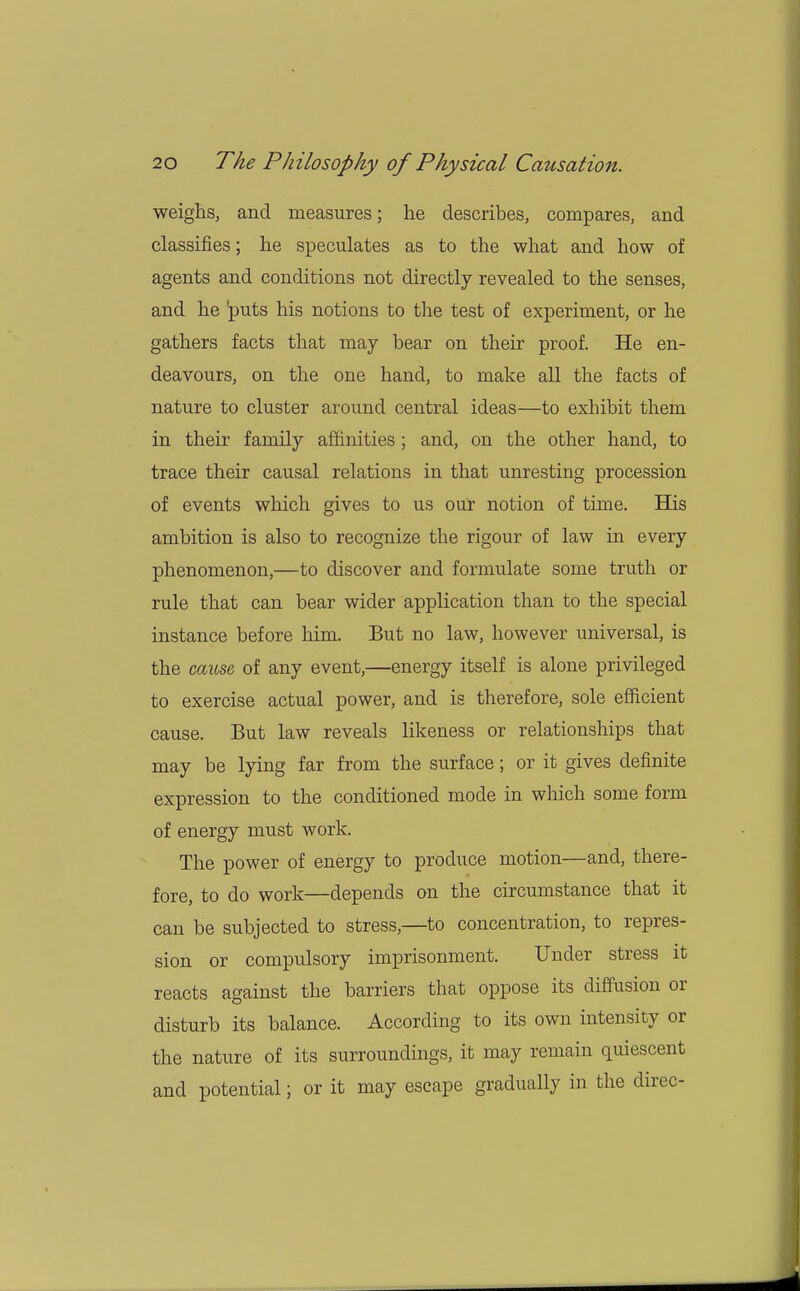 weighs, and measures; he describes, compares, and classifies; he speculates as to the what and how of agents and conditions not directly revealed to the senses, and he puts his notions to the test of experiment, or he gathers facts that may bear on their proof. He en- deavours, on the one hand, to make all the facts of nature to cluster around central ideas—to exhibit them in their family affinities; and, on the other hand, to trace their causal relations in that unresting procession of events which gives to us our notion of time. His ambition is also to recognize the rigour of law in every phenomenon,—to discover and formulate some truth or rule that can bear wider application than to the special instance before him. But no law, however universal, is the cause of any event,—energy itself is alone privileged to exercise actual power, and is therefore, sole efficient cause. But law reveals likeness or relationships that may be lying far from the surface; or it gives definite expression to the conditioned mode in which some form of energy must work. The power of energy to produce motion—and, there- fore, to do work—depends on the circumstance that it can be subjected to stress,—to concentration, to repres- sion or compulsory imprisonment. Under stress it reacts against the barriers that oppose its diffusion or disturb its balance. According to its own intensity or the nature of its surroundings, it may remain quiescent and potential; or it may escape gradually in the direc-