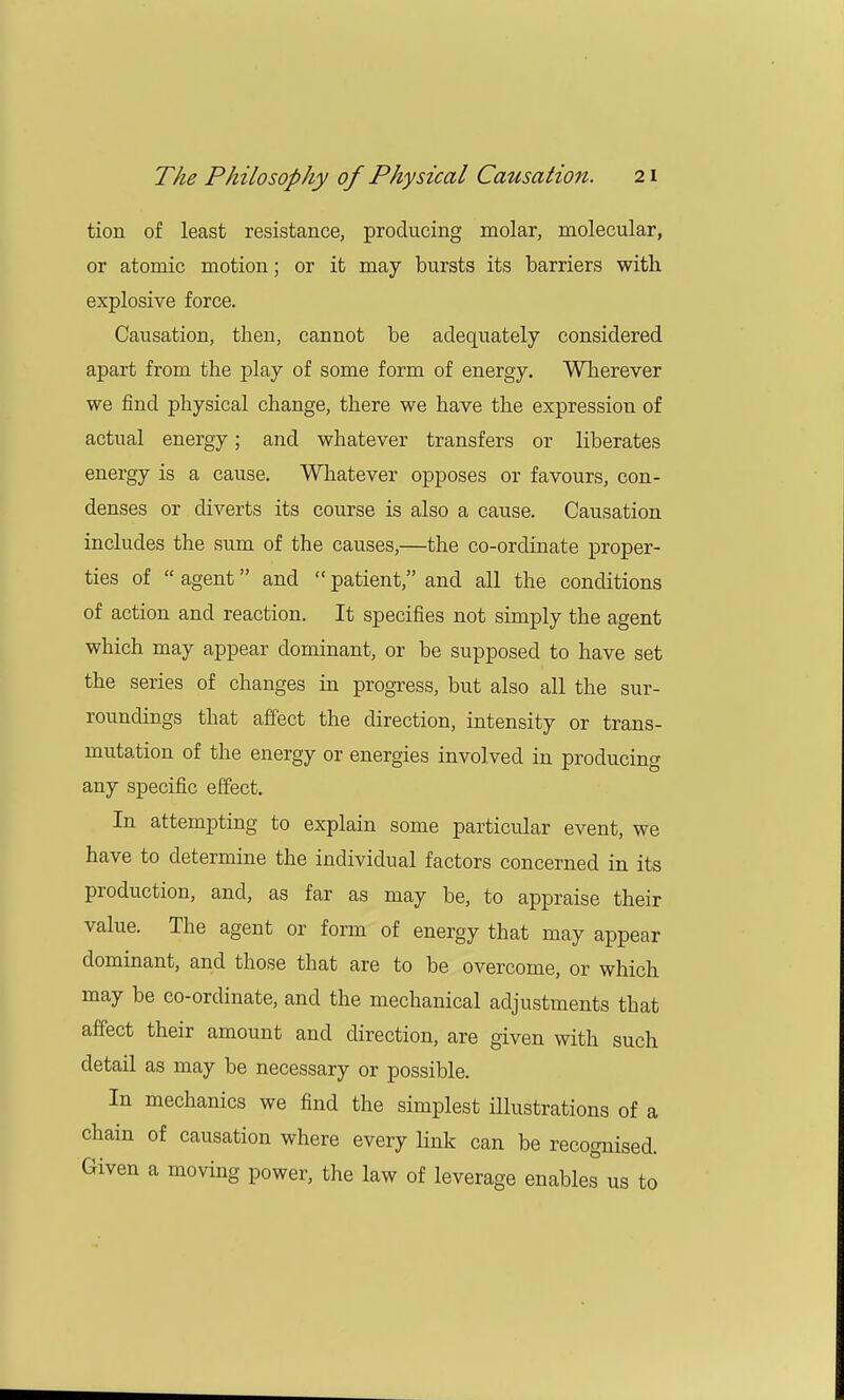 tion of least resistance, producing molar, molecular, or atomic motion; or it may bursts its barriers with explosive force. Causation, then, cannot be adequately considered apart from the play of some form of energy. Wherever we find physical change, there we have the expression of actual energy; and whatever transfers or liberates energy is a cause. Whatever opposes or favours, con- denses or diverts its course is also a cause. Causation includes the sum of the causes,—the co-ordinate proper- ties of  agent and  patient, and all the conditions of action and reaction. It specifies not simply the agent which may appear dominant, or be supposed to have set the series of changes in progress, but also all the sur- roundings that affect the direction, intensity or trans- mutation of the energy or energies involved in producing any specific effect. In attempting to explain some particular event, we have to determine the individual factors concerned in its production, and, as far as may be, to appraise their value. The agent or form of energy that may appear dominant, and those that are to be overcome, or which may be co-ordinate, and the mechanical adjustments that affect their amount and direction, are given with such detail as may be necessary or possible. In mechanics we find the simplest illustrations of a chain of causation where every link can be recognised. Given a moving power, the law of leverage enables us to