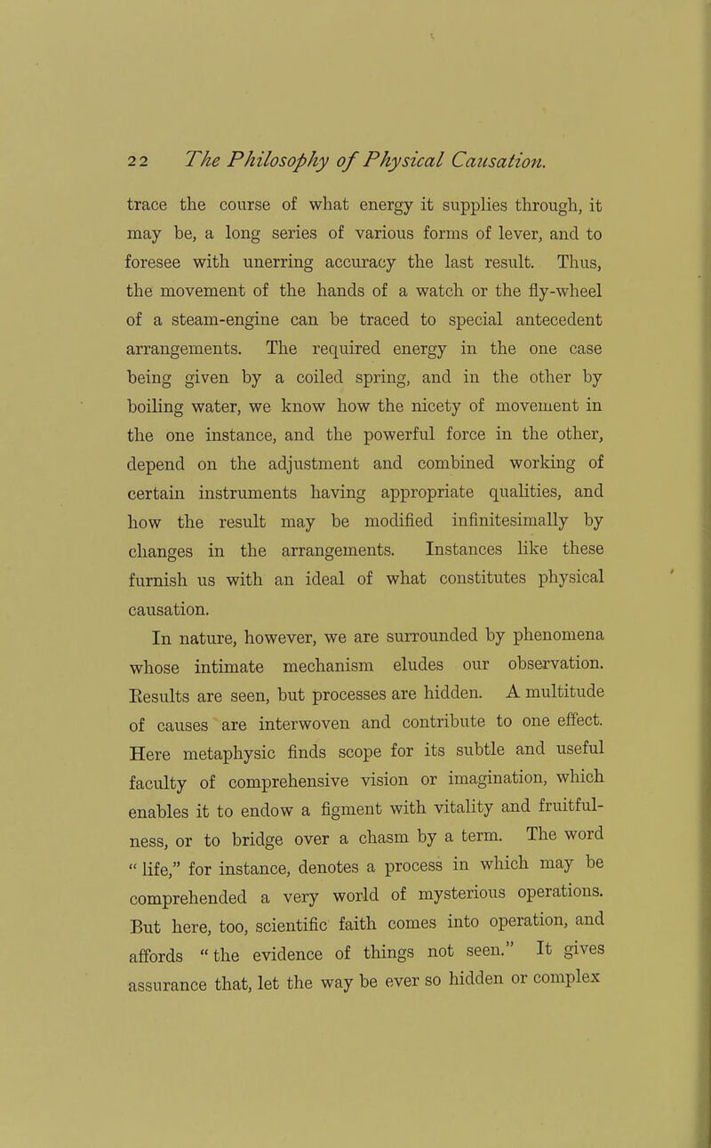 trace the course of what energy it supplies through, it may be, a long series of various forms of lever, and to foresee with unerring accuracy the last result. Thus, the movement of the hands of a watch or the fly-wheel of a steam-engine can be traced to special antecedent arrangements. The required energy in the one case being given by a coiled spring, and in the other by boiling water, we know how the nicety of movement in the one instance, and the powerful force in the other, depend on the adjustment and combined working of certain instruments having appropriate qualities, and how the result may be modified infinitesimally by changes in the arrangements. Instances like these furnish us with an ideal of what constitutes physical causation. In nature, however, we are surrounded by phenomena whose intimate mechanism eludes our observation. Eesults are seen, but processes are hidden. A multitude of causes are interwoven and contribute to one effect. Here metaphysic finds scope for its subtle and useful faculty of comprehensive vision or imagination, which enables it to endow a figment with vitality and fruitful- ness, or to bridge over a chasm by a term. The word  life, for instance, denotes a process in which may be comprehended a very world of mysterious operations. But here, too, scientific faith comes into operation, and affords the evidence of things not seen. It gives assurance that, let the way be ever so hidden or complex