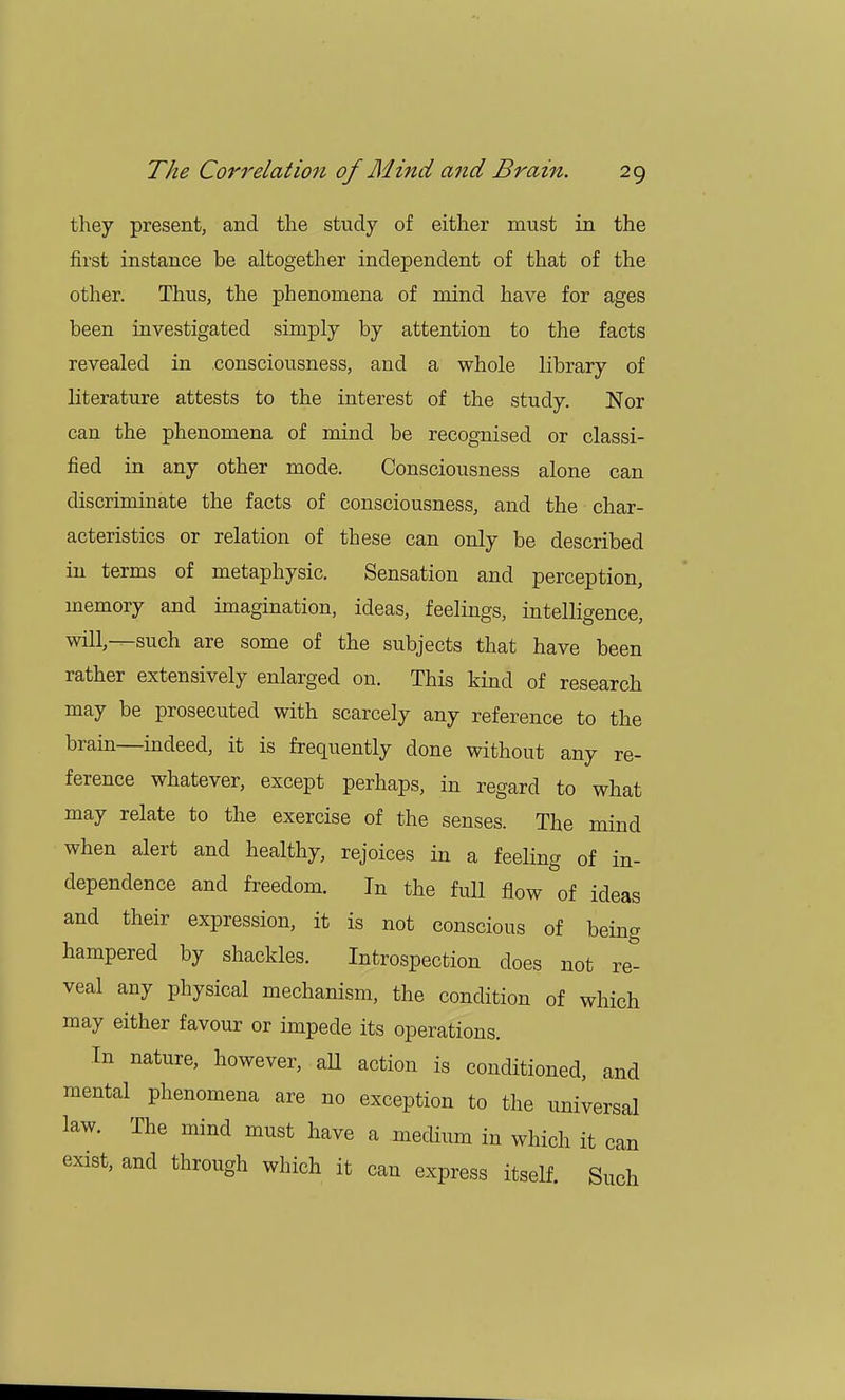 they present, and the study of either must in the first instance be altogether independent of that of the other. Thus, the phenomena of mind have for ages been investigated simply by attention to the facts revealed in consciousness, and a whole library of literature attests to the interest of the study. Nor can the phenomena of mind be recognised or classi- fied in any other mode. Consciousness alone can discriminate the facts of consciousness, and the char- acteristics or relation of these can only be described in terms of metaphysic. Sensation and perception, memory and imagination, ideas, feelings, intelligence, will,—such are some of the subjects that have been rather extensively enlarged on. This kind of research may be prosecuted with scarcely any reference to the brain—indeed, it is frequently done without any re- ference whatever, except perhaps, in regard to what may relate to the exercise of the senses. The mind when alert and healthy, rejoices in a feeling of in- dependence and freedom. In the full flow of ideas and their expression, it is not conscious of being hampered by shackles. Introspection does not re^ veal any physical mechanism, the condition of which may either favour or impede its operations. In nature, however, all action is conditioned, and mental phenomena are no exception to the universal law. The mind must have a medium in which it can exist, and through which it can express itself. Such