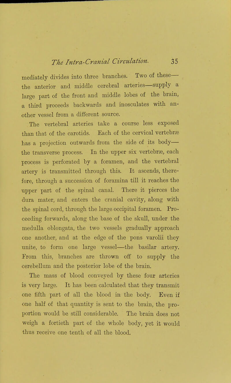 mediately divides into three branches. Two of these— the anterior and middle cerebral arteries—supply a large part of the front and middle lobes of the brain, a third proceeds backwards and inosculates with an- other vessel from a different source. The vertebral arteries take a course less exposed than that of the carotids. Each of the cervical vertebras has a projection outwards from the side of its body— the transverse process. In the upper six vertebrae, each process is perforated by a foramen, and the vertebral artery is transmitted through this. It ascends, there- fore, through a succession of foramina till it reaches the upper part of the spinal canal. There it pierces the dura mater, and enters the cranial cavity, along with the spinal cord, through the large occipital foramen. Pro- ceeding forwards, along the base of the skull, under the medulla oblongata, the two vessels gradually approach one another, and at the edge of the pons varolii they unite, to form one large vessel—the basilar artery. From this, branches are thrown off to supply the cerebellum and the posterior lobe of the brain. The mass of blood conveyed by these four arteries is very large. It has been calculated that they transmit one fifth part of all the blood in the body. Even if one half of that quantity is sent to the brain, the pro- portion would be still considerable. The brain does not weigh a fortieth part of the whole body, yet it would thus receive one tenth of all the blood.