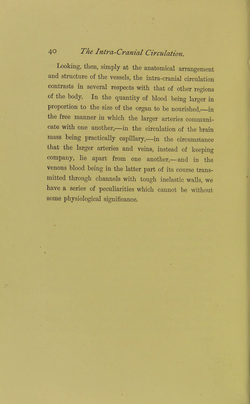 Looking, then, simply at the anatomical arrangement and structure of the vessels, the intra-cranial circulation contrasts in several respects with that of other regions of the body. In the quantity of blood being larger in proportion to the size of the organ to be nourished, in the free manner in which the larger arteries communi- cate with one another,—in the circulation of the brain mass being practically capillary,—in the circumstance that the larger arteries and veins, instead of keeping company, lie apart from one another,—and in the venous blood being in the latter part of its course trans- mitted through channels with tough inelastic walls, we have a series of peculiarities which cannot be without some physiological significance.