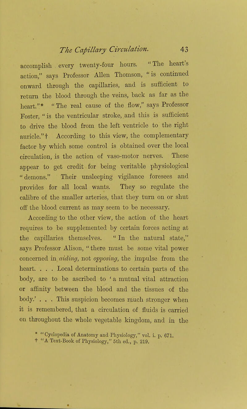 accomplish every twenty-four hours.  The heart's action, says Professor Allen Thomson, is continued onward through the capillaries, and is sufficient to return the blood through the veins, back as far as the heart.* The real cause of the flow, says Professor Foster,  is the ventricular stroke, and this is sufficient to drive the blood from the left ventricle to the right auricle. t According to this view, the complementary factor by which some control is obtained over the local circulation, is the action of vaso-motor nerves. These appear to get credit for being veritable physiological  demons. Their unsleeping vigilance foresees and provides for all local wants. They so regulate the calibre of the smaller arteries, that they turn on or shut off the blood current as may seem to be necessary. According to the other view, the action of the heart requires to be supplemented by certain forces acting at the capillaries themselves.  In the natural state, says Professor Alison,  there must be some vital power concerned in aiding, not opposing, the impulse from the heart. . . . Local determinations to certain parts of the body, are to be ascribed to 'a mutual vital attraction or affinity between the blood and the tissues of the body.' . . . This suspicion becomes much stronger when it is remembered, that a circulation of fluids is carried on throughout the whole vegetable kingdom, and in the * Cyclopedia of Anatomy and Physiology, vol. i. p. 671. t A Text-Book of Physiology, 5th ed., p. 219.