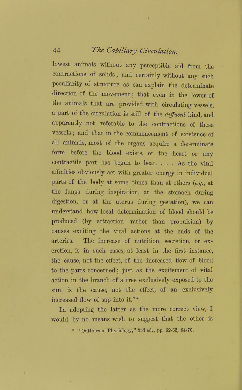 lowest animals without any perceptible aid from the contractions of solids; and certainly without any such peculiarity of structure as can explain the determinate direction of the movement; that even in the lower of the animals that are provided with circulating vessels, a part of the circulation is still of the diffused kind, and apparently not referable to the contractions of these vessels; and that in the commencement of existence of all animals, most of the organs acquire a determinate form before the blood exists, or the heart or any contractile part has begun to beat. ... As the vital affinities obviously act with greater energy in individual parts of the body at some times than at others (e.g., at the lungs during inspiration, at the stomach during digestion, or at the uterus during gestation), we can understand how local determination of blood should be produced (by attraction rather than propulsion) by causes exciting the vital actions at the ends of the arteries. The increase of nutrition, secretion, or ex- cretion, is in such cases, at least in the first instance, the cause, not the effect, of the increased flow of blood to the parts concerned; just as the excitement of vital action in the branch of a tree exclusively exposed to the sun, is the cause, not the effect, of an exclusively increased flow of sap into it.* In adopting the latter as the more correct view, I would by no means wish to suggest that the other is * Outlines of Physiology, 3rd ed., pp. 62-63, 64-70.