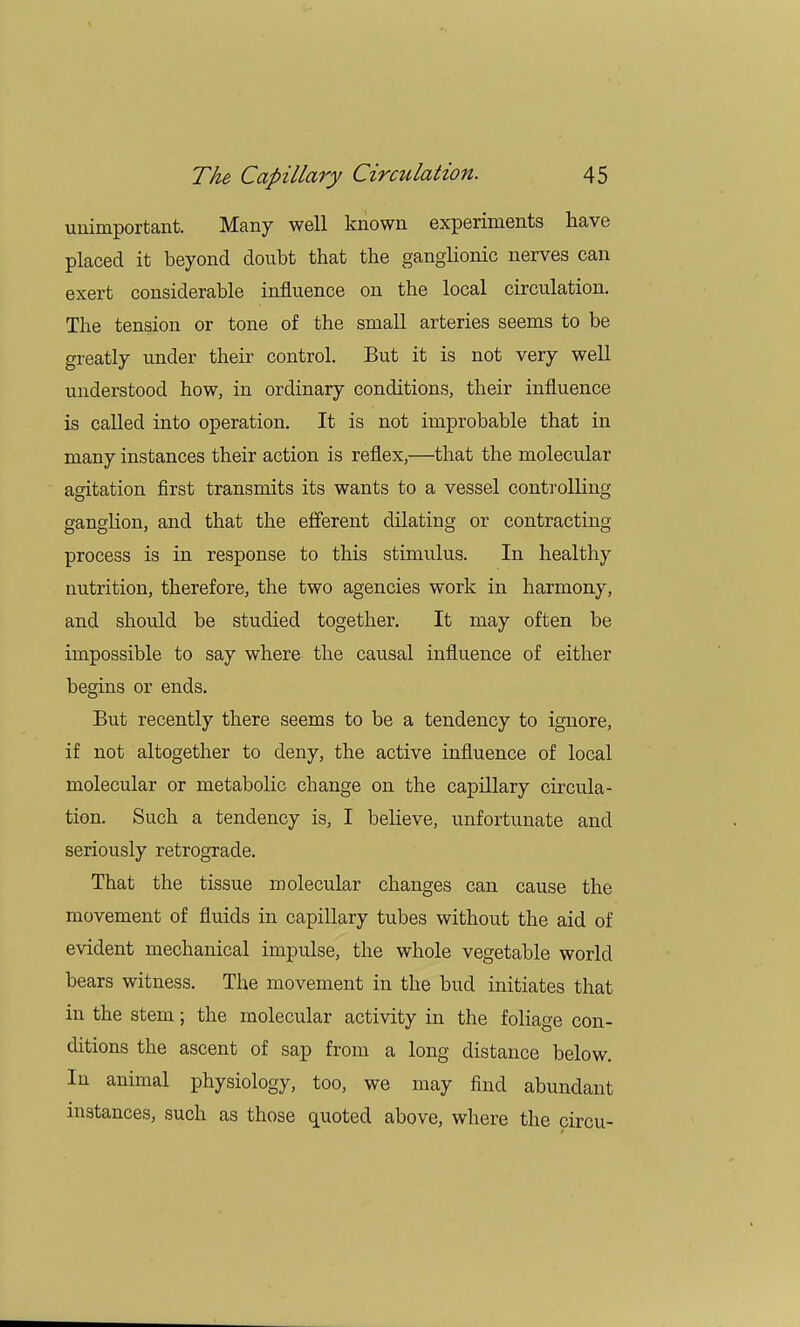 unimportant. Many well known experiments have placed it beyond doubt that the ganglionic nerves can exert considerable influence on the local circulation. The tension or tone of the small arteries seems to be greatly under their control. But it is not very well understood how, in ordinary conditions, their influence is called into operation. It is not improbable that in many instances their action is reflex,—that the molecular agitation first transmits its wants to a vessel controlling ganglion, and that the efferent dilating or contracting process is in response to this stimulus. In healthy nutrition, therefore, the two agencies work in harmony, and should be studied together. It may often be impossible to say where the causal influence of either begins or ends. But recently there seems to be a tendency to ignore, if not altogether to deny, the active influence of local molecular or metabolic change on the capillary circula- tion. Such a tendency is, I believe, unfortunate and seriously retrograde. That the tissue molecular changes can cause the movement of fluids in capillary tubes without the aid of evident mechanical impulse, the whole vegetable world bears witness. The movement in the bud initiates that in the stem; the molecular activity in the foliage con- ditions the ascent of sap from a long distance below. In animal physiology, too, we may find abundant instances, such as those quoted above, where the circu-
