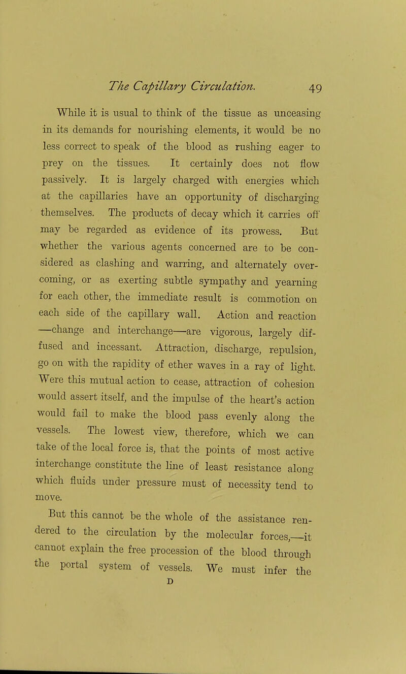 While it is usual to think of the tissue as unceasing in its demands for nourishing elements, it would be no less correct to speak of the blood as rushing eager to prey on the tissues. It certainly does not flow passively. It is largely charged with energies which at the capillaries have an opportunity of discharging themselves. The products of decay which it carries off may be regarded as evidence of its prowess. But whether the various agents concerned are to be con- sidered as clashing and warring, and alternately over- coming, or as exerting subtle sympathy and yearning for each other, the immediate result is commotion on each side of the capillary wall. Action and reaction —change and interchange—are vigorous, largely dif- fused and incessant. Attraction, discharge, repulsion, go on with the rapidity of ether waves in a ray of light. Were this mutual action to cease, attraction of cohesion would assert itself, and the impulse of the heart's action would fail to make the blood pass evenly along the vessels. The lowest view, therefore, which we can take of the local force is, that the points of most active interchange constitute the line of least resistance alono- which fluids under pressure must of necessity tend to move. But this cannot be the whole of the assistance ren- dered to the circulation by the molecular forces,—it cannot explain the free procession of the blood through the portal system of vessels. We must infer the